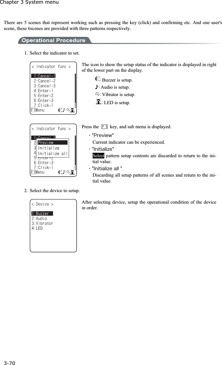 Chapter 3 System menu 3-70ġThere are 5 scenes that represent working such as pressing the key (click) and confirming etc. And one user's scene, these 6scenes are provided with three patterns respectively. 1.  Select the indicator to set. The icon to show the setup status of the indicator is displayed in right of the lower part on the display. ȇBuzzer is setup. ʴȇAudio is setup. ȇVibrator is setup. ȇLED is setup. Press the    key, and sub menu is displayed. ˁ&cent;&ETH;&ograve;&aring;&ouml;&eacute;&aring;&divide;&cent;Current indicator can be experienced. ˁ&cent;&Eacute;&icirc;&eacute;&ocirc;&eacute;&aacute;&igrave;&eacute;&uacute;&aring;&cent;Select pattern setup contents are discarded to return to the ini-tial value. ˁ&cent;&Eacute;&icirc;&eacute;&ocirc;&eacute;&aacute;&igrave;&eacute;&uacute;&aring;&aacute;&igrave;&igrave;&cent;Discarding all setup patterns of all scenes and return to the ini-tial value. 2.  Select the device to setup. After selecting device, setup the operational condition of the device in order. 