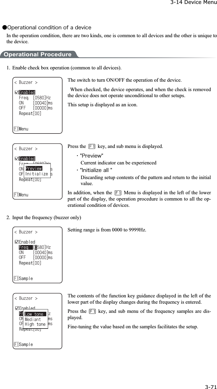 3-14 Device Menu 3-71ġǴ&Iuml;&eth;&aring;&ograve;&aacute;&ocirc;&eacute;&iuml;&icirc;&aacute;&igrave;&atilde;&iuml;&icirc;&auml;&eacute;&ocirc;&eacute;&iuml;&icirc;&iuml;&aelig;&aacute;&auml;&aring;&ouml;&eacute;&atilde;&aring;In the operation condition, there are two kinds, one is common to all devices and the other is unique to the device. 1.  Enable check box operation (common to all devices). The switch to turn ON/OFF the operation of the device.   When checked, the device operates, and when the check is removed the device does not operate unconditional to other setups. This setup is displayed as an icon. Press the    key, and sub menu is displayed. ˁ&cent;&ETH;&ograve;&aring;&ouml;&eacute;&aring;&divide;&cent;Current indicator can be experienced ˁ&cent;&Eacute;&icirc;&eacute;&ocirc;&eacute;&aacute;&igrave;&eacute;&uacute;&aring;&aacute;&igrave;&igrave;&cent;Discarding setup contents of the pattern and return to the initial value. In addition, when the    Menu is displayed in the left of the lower part of the display, the operation procedure is common to all the op-erational condition of devices. 2. Input the frequency (buzzer only) Setting range is from 0000 to 9999Hz. The contents of the function key guidance displayed in the left of the lower part of the display changes during the frequency is entered. Press the    key, and sub menu of the frequency samples are dis-played.Fine-tuning the value based on the samples facilitates the setup. 
