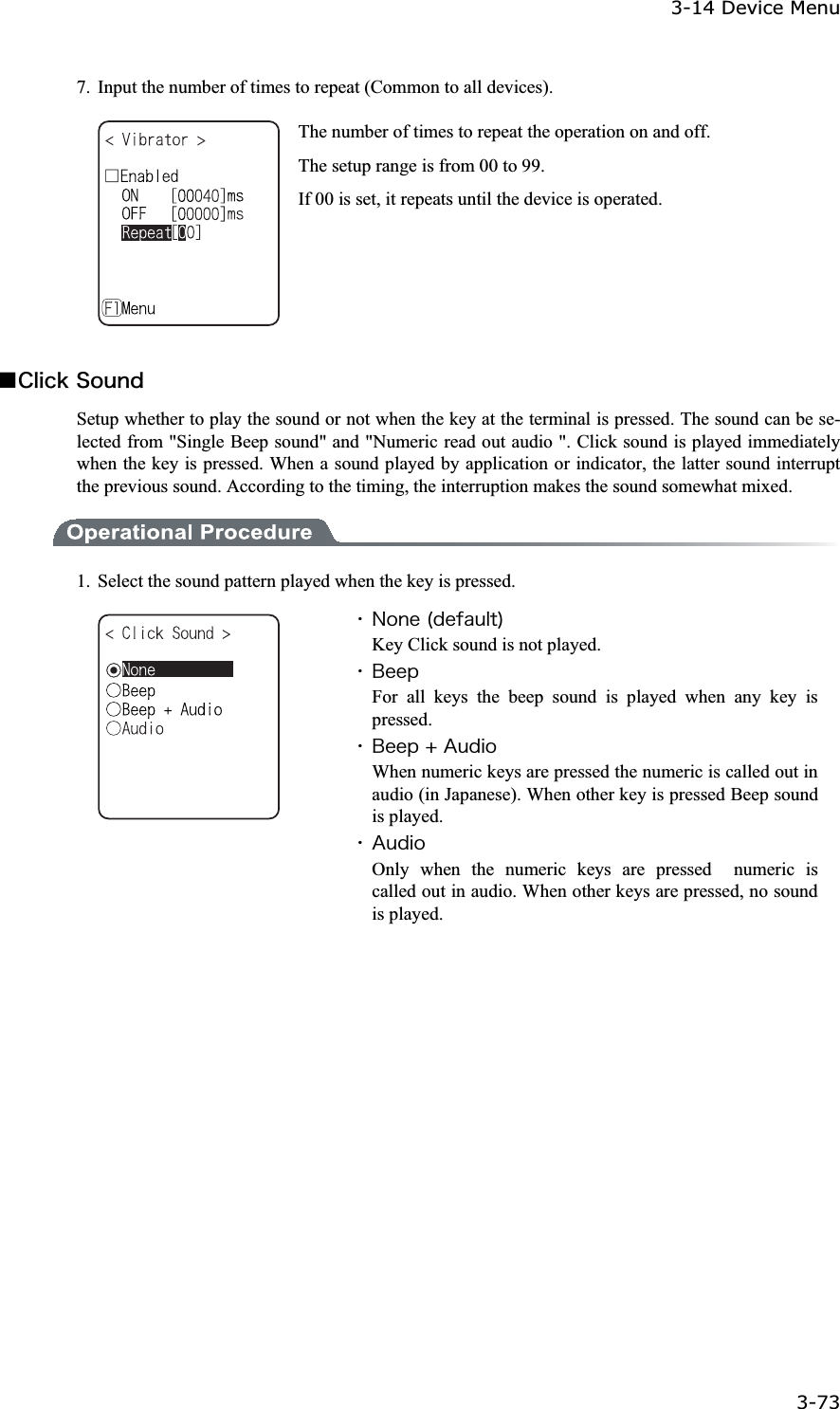 3-14 Device Menu 3-73ġ7.  Input the number of times to repeat (Common to all devices). The number of times to repeat the operation on and off. The setup range is from 00 to 99. If 00 is set, it repeats until the device is operated. Ǫ&Atilde;&igrave;&eacute;&atilde;&euml;&Oacute;&iuml;&otilde;&icirc;&auml;Setup whether to play the sound or not when the key at the terminal is pressed. The sound can be se-lected from "Single Beep sound" and "Numeric read out audio ". Click sound is played immediately when the key is pressed. When a sound played by application or indicator, the latter sound interrupt the previous sound. According to the timing, the interruption makes the sound somewhat mixed. 1.  Select the sound pattern played when the key is pressed. ˁ&Icirc;&iuml;&icirc;&aring;&uml;&auml;&aring;&aelig;&aacute;&otilde;&igrave;&ocirc;&copy;Key Click sound is not played. ˁ&Acirc;&aring;&aring;&eth;For all keys the beep sound is played when any key is pressed. ˁ&Acirc;&aring;&aring;&eth;&laquo;&Aacute;&otilde;&auml;&eacute;&iuml;When numeric keys are pressed the numeric is called out in audio (in Japanese). When other key is pressed Beep sound is played. ˁ&Aacute;&otilde;&auml;&eacute;&iuml;Only when the numeric keys are pressed  numeric is called out in audio. When other keys are pressed, no sound is played. 
