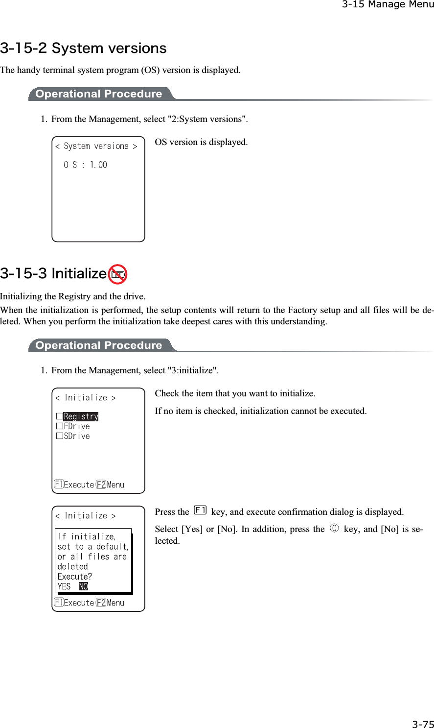 3-15 Manage Menu 3-75ġ&sup3;&plusmn;&micro;&sup2;&Oacute;&ugrave;&oacute;&ocirc;&aring;&iacute;&ouml;&aring;&ograve;&oacute;&eacute;&iuml;&icirc;&oacute;The handy terminal system program (OS) version is displayed. 1.  From the Management, select "2:System versions". OS version is displayed. &sup3;&plusmn;&micro;&sup3;&Eacute;&icirc;&eacute;&ocirc;&eacute;&aacute;&igrave;&eacute;&uacute;&aring; Initializing the Registry and the drive. When the initialization is performed, the setup contents will return to the Factory setup and all files will be de-leted. When you perform the initialization take deepest cares with this understanding.   1.  From the Management, select "3:initialize". Check the item that you want to initialize. If no item is checked, initialization cannot be executed. Press the    key, and execute confirmation dialog is displayed. Select [Yes] or [No]. In addition, press the    key, and [No] is se-lected.