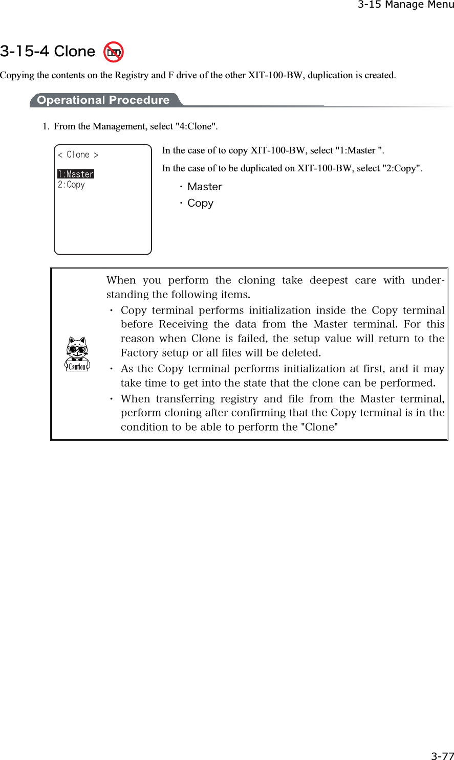 3-15 Manage Menu 3-77ġ&sup3;&plusmn;&micro;&acute;&Atilde;&igrave;&iuml;&icirc;&aring; Copying the contents on the Registry and F drive of the other XIT-100-BW, duplication is created.   1.  From the Management, select "4:Clone". In the case of to copy XIT-100-BW, select "1:Master ". In the case of to be duplicated on XIT-100-BW, select "2:Copy". ˁ&Iacute;&aacute;&oacute;&ocirc;&aring;&ograve;ˁ&Atilde;&iuml;&eth;&ugrave;&times;&egrave;&aring;&icirc; &ugrave;&iuml;&otilde; &eth;&aring;&ograve;&aelig;&iuml;&ograve;&iacute; &ocirc;&egrave;&aring; &atilde;&igrave;&iuml;&icirc;&eacute;&icirc;&ccedil; &ocirc;&aacute;&euml;&aring; &auml;&aring;&aring;&eth;&aring;&oacute;&ocirc; &atilde;&aacute;&ograve;&aring; &divide;&eacute;&ocirc;&egrave; &otilde;&icirc;&auml;&aring;&ograve;&oacute;&ocirc;&aacute;&icirc;&auml;&eacute;&icirc;&ccedil;&ocirc;&egrave;&aring;&aelig;&iuml;&igrave;&igrave;&iuml;&divide;&eacute;&icirc;&ccedil;&eacute;&ocirc;&aring;&iacute;&oacute;&reg;ˁ&Atilde;&iuml;&eth;&ugrave; &ocirc;&aring;&ograve;&iacute;&eacute;&icirc;&aacute;&igrave; &eth;&aring;&ograve;&aelig;&iuml;&ograve;&iacute;&oacute; &eacute;&icirc;&eacute;&ocirc;&eacute;&aacute;&igrave;&eacute;&uacute;&aacute;&ocirc;&eacute;&iuml;&icirc; &eacute;&icirc;&oacute;&eacute;&auml;&aring; &ocirc;&egrave;&aring; &Atilde;&iuml;&eth;&ugrave; &ocirc;&aring;&ograve;&iacute;&eacute;&icirc;&aacute;&igrave;&acirc;&aring;&aelig;&iuml;&ograve;&aring; &Ograve;&aring;&atilde;&aring;&eacute;&ouml;&eacute;&icirc;&ccedil; &ocirc;&egrave;&aring; &auml;&aacute;&ocirc;&aacute; &aelig;&ograve;&iuml;&iacute; &ocirc;&egrave;&aring; &Iacute;&aacute;&oacute;&ocirc;&aring;&ograve; &ocirc;&aring;&ograve;&iacute;&eacute;&icirc;&aacute;&igrave;&reg; &AElig;&iuml;&ograve; &ocirc;&egrave;&eacute;&oacute;&ograve;&aring;&aacute;&oacute;&iuml;&icirc;&divide;&egrave;&aring;&icirc;&Atilde;&igrave;&iuml;&icirc;&aring;&eacute;&oacute;&aelig;&aacute;&eacute;&igrave;&aring;&auml;&not;&ocirc;&egrave;&aring;&oacute;&aring;&ocirc;&otilde;&eth;&ouml;&aacute;&igrave;&otilde;&aring;&divide;&eacute;&igrave;&igrave;&ograve;&aring;&ocirc;&otilde;&ograve;&icirc;&ocirc;&iuml;&ocirc;&egrave;&aring;&AElig;&aacute;&atilde;&ocirc;&iuml;&ograve;&ugrave;&oacute;&aring;&ocirc;&otilde;&eth;&iuml;&ograve;&aacute;&igrave;&igrave;&aelig;&eacute;&igrave;&aring;&oacute;&divide;&eacute;&igrave;&igrave;&acirc;&aring;&auml;&aring;&igrave;&aring;&ocirc;&aring;&auml;&reg;ˁ&Aacute;&oacute;&ocirc;&egrave;&aring;&Atilde;&iuml;&eth;&ugrave;&ocirc;&aring;&ograve;&iacute;&eacute;&icirc;&aacute;&igrave;&eth;&aring;&ograve;&aelig;&iuml;&ograve;&iacute;&oacute;&eacute;&icirc;&eacute;&ocirc;&eacute;&aacute;&igrave;&eacute;&uacute;&aacute;&ocirc;&eacute;&iuml;&icirc;&aacute;&ocirc;&aelig;&eacute;&ograve;&oacute;&ocirc;&not;&aacute;&icirc;&auml;&eacute;&ocirc;&iacute;&aacute;&ugrave;&ocirc;&aacute;&euml;&aring;&ocirc;&eacute;&iacute;&aring;&ocirc;&iuml;&ccedil;&aring;&ocirc;&eacute;&icirc;&ocirc;&iuml;&ocirc;&egrave;&aring;&oacute;&ocirc;&aacute;&ocirc;&aring;&ocirc;&egrave;&aacute;&ocirc;&ocirc;&egrave;&aring;&atilde;&igrave;&iuml;&icirc;&aring;&atilde;&aacute;&icirc;&acirc;&aring;&eth;&aring;&ograve;&aelig;&iuml;&ograve;&iacute;&aring;&auml;&reg;ˁ&times;&egrave;&aring;&icirc; &ocirc;&ograve;&aacute;&icirc;&oacute;&aelig;&aring;&ograve;&ograve;&eacute;&icirc;&ccedil; &ograve;&aring;&ccedil;&eacute;&oacute;&ocirc;&ograve;&ugrave; &aacute;&icirc;&auml; &aelig;&eacute;&igrave;&aring; &aelig;&ograve;&iuml;&iacute; &ocirc;&egrave;&aring; &Iacute;&aacute;&oacute;&ocirc;&aring;&ograve; &ocirc;&aring;&ograve;&iacute;&eacute;&icirc;&aacute;&igrave;&not;&eth;&aring;&ograve;&aelig;&iuml;&ograve;&iacute;&atilde;&igrave;&iuml;&icirc;&eacute;&icirc;&ccedil;&aacute;&aelig;&ocirc;&aring;&ograve;&atilde;&iuml;&icirc;&aelig;&eacute;&ograve;&iacute;&eacute;&icirc;&ccedil;&ocirc;&egrave;&aacute;&ocirc;&ocirc;&egrave;&aring;&Atilde;&iuml;&eth;&ugrave;&ocirc;&aring;&ograve;&iacute;&eacute;&icirc;&aacute;&igrave;&eacute;&oacute;&eacute;&icirc;&ocirc;&egrave;&aring;&atilde;&iuml;&icirc;&auml;&eacute;&ocirc;&eacute;&iuml;&icirc;&ocirc;&iuml;&acirc;&aring;&aacute;&acirc;&igrave;&aring;&ocirc;&iuml;&eth;&aring;&ograve;&aelig;&iuml;&ograve;&iacute;&ocirc;&egrave;&aring;&cent;&Atilde;&igrave;&iuml;&icirc;&aring;&cent;