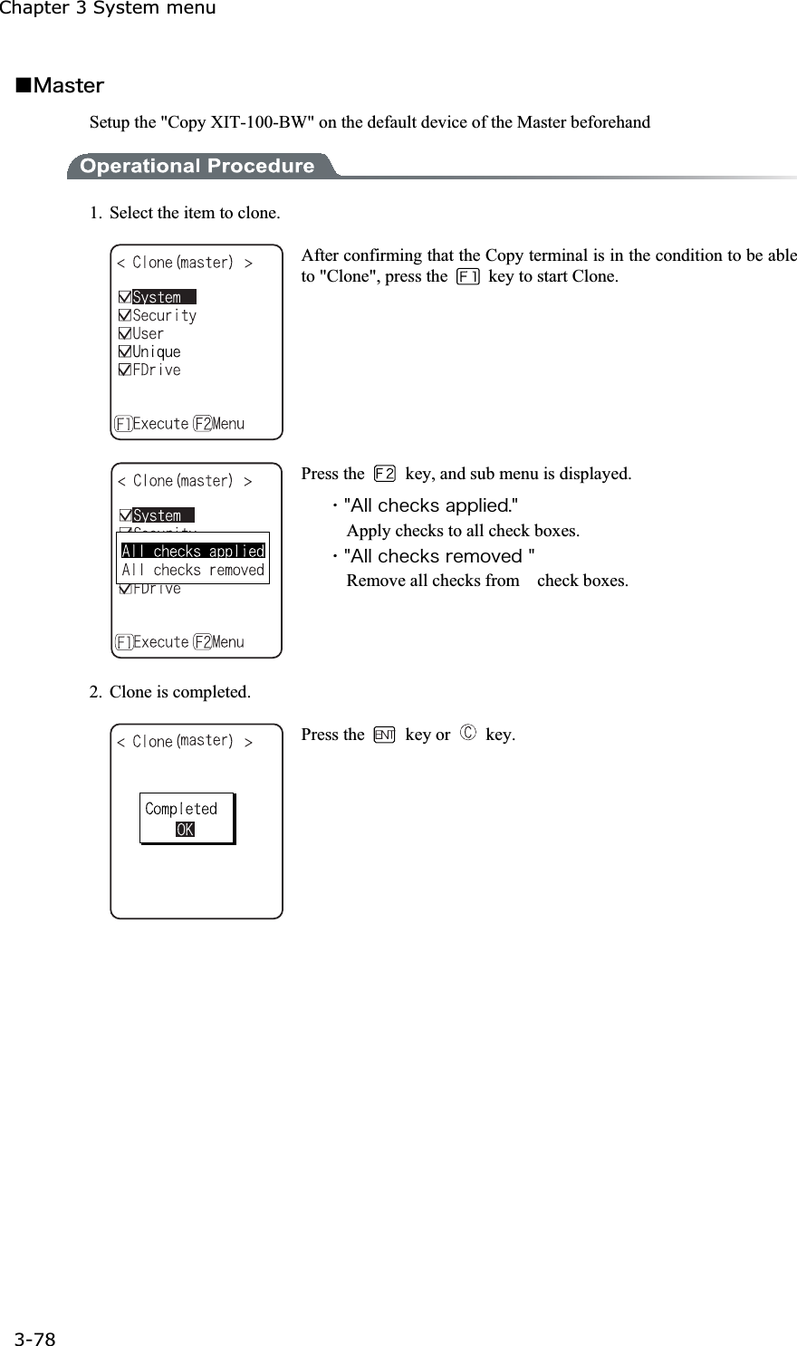 Chapter 3 System menu 3-78ġǪ&Iacute;&aacute;&oacute;&ocirc;&aring;&ograve;Setup the "Copy XIT-100-BW" on the default device of the Master beforehand 1.  Select the item to clone. After confirming that the Copy terminal is in the condition to be able to "Clone", press the    key to start Clone. Press the    key, and sub menu is displayed. ˁ&cent;&Aacute;&igrave;&igrave;&atilde;&egrave;&aring;&atilde;&euml;&oacute;&aacute;&eth;&eth;&igrave;&eacute;&aring;&auml;&reg;&cent;Apply checks to all check boxes. ˁ&cent;&Aacute;&igrave;&igrave;&atilde;&egrave;&aring;&atilde;&euml;&oacute;&ograve;&aring;&iacute;&iuml;&ouml;&aring;&auml;&cent;Remove all checks from    check boxes. 2.  Clone is completed. Press the   key or   key. 
