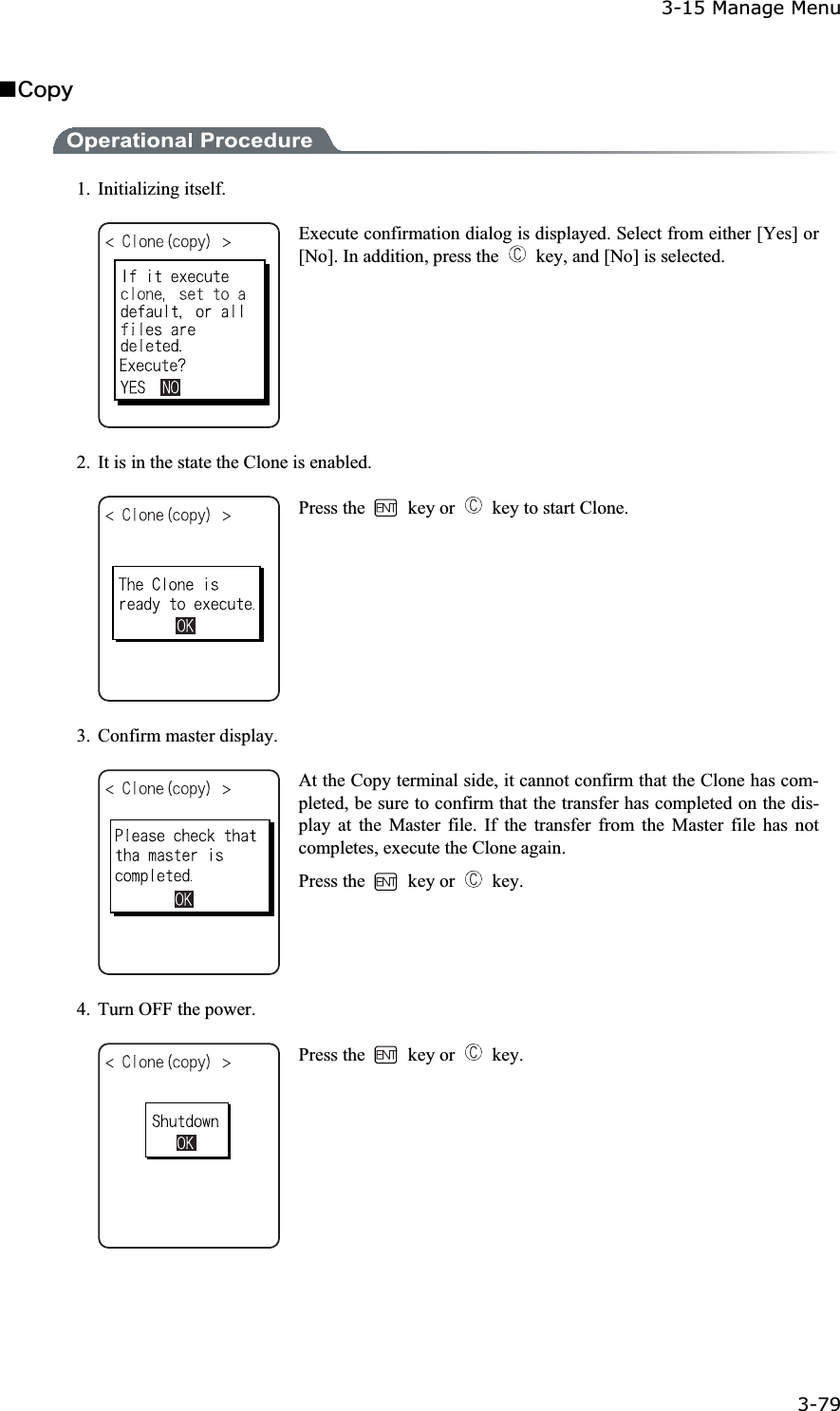 3-15 Manage Menu 3-79ġǪ&Atilde;&iuml;&eth;&ugrave;1. Initializing itself. Execute confirmation dialog is displayed. Select from either [Yes] or [No]. In addition, press the    key, and [No] is selected. 2.  It is in the state the Clone is enabled. Press the   key or    key to start Clone. 3. Confirm master display. At the Copy terminal side, it cannot confirm that the Clone has com-pleted, be sure to confirm that the transfer has completed on the dis-play at the Master file. If the transfer from the Master file has not completes, execute the Clone again. Press the   key or   key. 4.  Turn OFF the power. Press the   key or   key. 