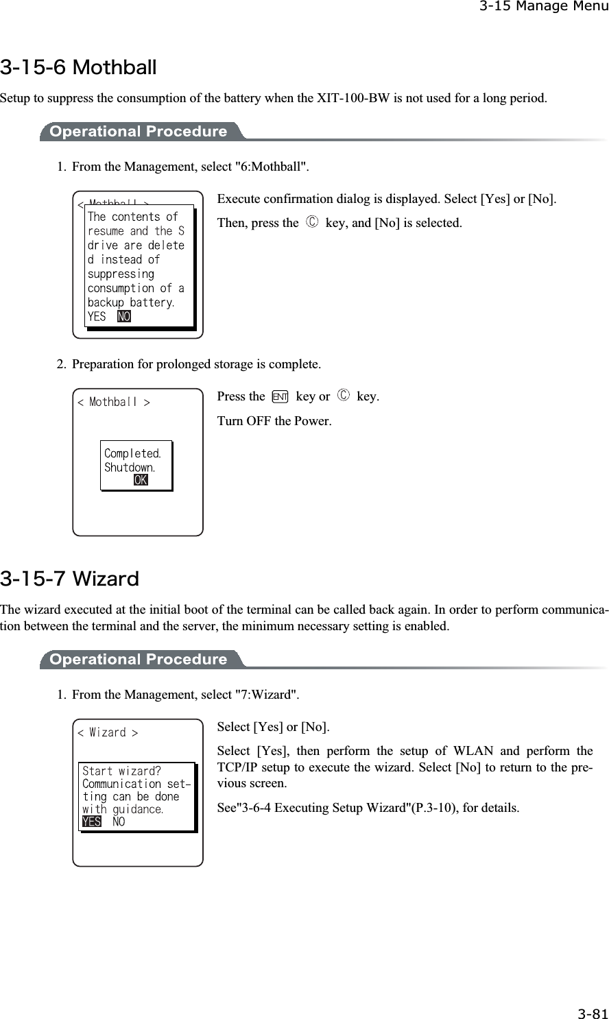 3-15 Manage Menu 3-81ġ&sup3;&plusmn;&micro;&para;&Iacute;&iuml;&ocirc;&egrave;&acirc;&aacute;&igrave;&igrave;Setup to suppress the consumption of the battery when the XIT-100-BW is not used for a long period. 1.  From the Management, select "6:Mothball". Execute confirmation dialog is displayed. Select [Yes] or [No]. Then, press the    key, and [No] is selected. 2.  Preparation for prolonged storage is complete. Press the   key or   key. Turn OFF the Power. &sup3;&plusmn;&micro;&middot;&times;&eacute;&uacute;&aacute;&ograve;&auml;The wizard executed at the initial boot of the terminal can be called back again. In order to perform communica-tion between the terminal and the server, the minimum necessary setting is enabled. 1.  From the Management, select "7:Wizard". Select [Yes] or [No]. Select [Yes], then perform the setup of WLAN and perform the TCP/IP setup to execute the wizard. Select [No] to return to the pre-vious screen. See"3-6-4 Executing Setup Wizard"(P.3-10), for details. 