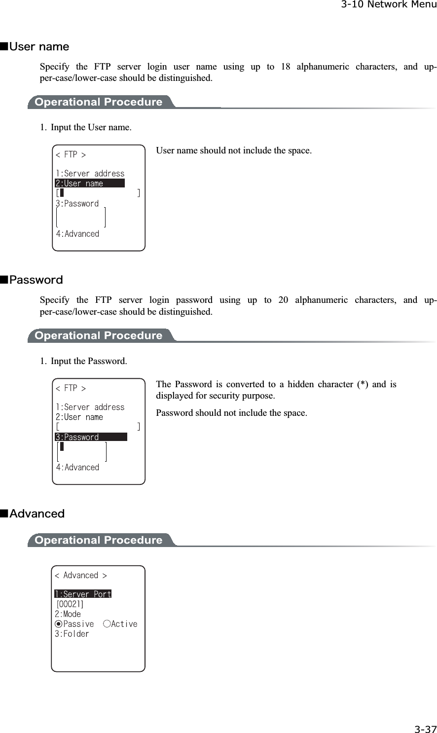 3-10 Network Menu 3-37ġǪ&Otilde;&oacute;&aring;&ograve;&icirc;&aacute;&iacute;&aring;Specify the FTP server login user name using up to 18 alphanumeric characters, and up-per-case/lower-case should be distinguished. 1.  Input the User name. User name should not include the space. Ǫ&ETH;&aacute;&oacute;&oacute;&divide;&iuml;&ograve;&auml;Specify the FTP server login password using up to 20 alphanumeric characters, and up-per-case/lower-case should be distinguished. 1. Input the Password. The Password is converted to a hidden character (*) and is displayed for security purpose. Password should not include the space. Ǫ&Aacute;&auml;&ouml;&aacute;&icirc;&atilde;&aring;&auml;