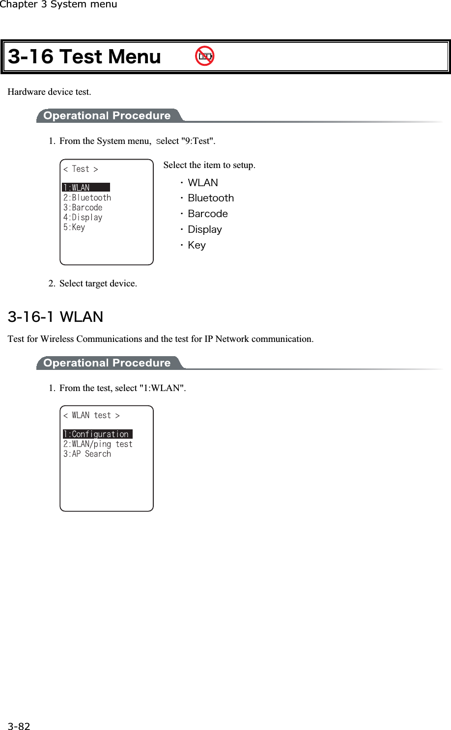 Chapter 3 System menu 3-82ġ&sup3;&plusmn;&para;&Ocirc;&aring;&oacute;&ocirc;&Iacute;&aring;&icirc;&otilde;  Hardware device test. 1.  From the System menu,  ̏elect "9:Test". Select the item to setup. ˁ&times;&Igrave;&Aacute;&Icirc;ˁ&Acirc;&igrave;&otilde;&aring;&ocirc;&iuml;&iuml;&ocirc;&egrave;ˁ&Acirc;&aacute;&ograve;&atilde;&iuml;&auml;&aring;ˁ&Auml;&eacute;&oacute;&eth;&igrave;&aacute;&ugrave;ˁ&Euml;&aring;&ugrave;2. Select target device. &sup3;&plusmn;&para;&plusmn;&times;&Igrave;&Aacute;&Icirc;Test for Wireless Communications and the test for IP Network communication. 1.  From the test, select "1:WLAN". 