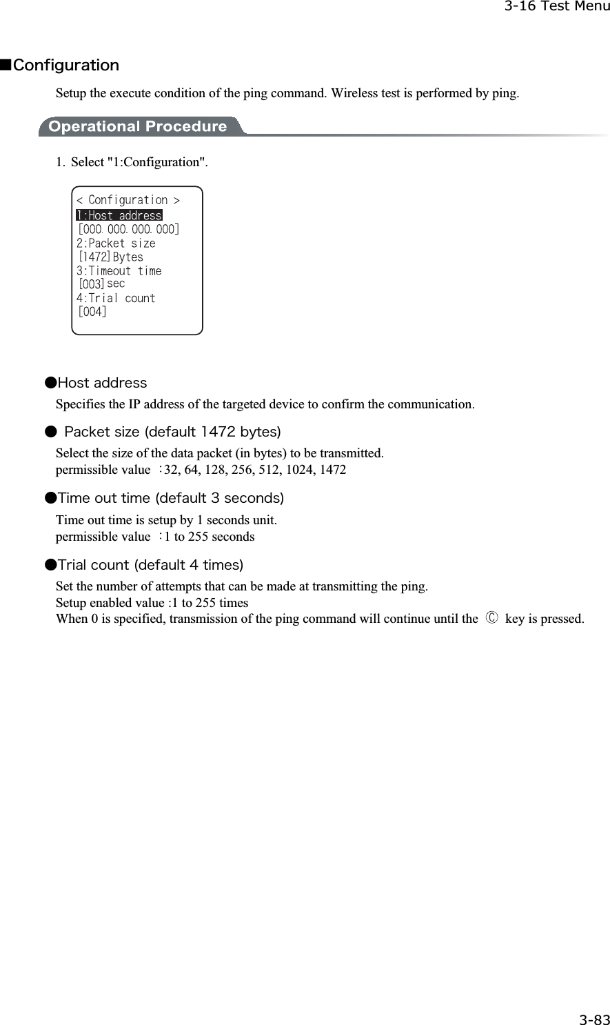 3-16 Test Menu 3-83ġǪ&Atilde;&iuml;&icirc;&aelig;&eacute;&ccedil;&otilde;&ograve;&aacute;&ocirc;&eacute;&iuml;&icirc;Setup the execute condition of the ping command. Wireless test is performed by ping. 1. Select "1:Configuration". Ǵ&Egrave;&iuml;&oacute;&ocirc;&aacute;&auml;&auml;&ograve;&aring;&oacute;&oacute;Specifies the IP address of the targeted device to confirm the communication. Ǵ &ETH;&aacute;&atilde;&euml;&aring;&ocirc;&oacute;&eacute;&uacute;&aring;&uml;&auml;&aring;&aelig;&aacute;&otilde;&igrave;&ocirc;&plusmn;&acute;&middot;&sup2;&acirc;&ugrave;&ocirc;&aring;&oacute;&copy;Select the size of the data packet (in bytes) to be transmitted. permissible value  ȇ32, 64, 128, 256, 512, 1024, 1472 Ǵ&Ocirc;&eacute;&iacute;&aring;&iuml;&otilde;&ocirc;&ocirc;&eacute;&iacute;&aring;&uml;&auml;&aring;&aelig;&aacute;&otilde;&igrave;&ocirc;&sup3;&oacute;&aring;&atilde;&iuml;&icirc;&auml;&oacute;&copy;Time out time is setup by 1 seconds unit. permissible value  ȇ1 to 255 seconds Ǵ&Ocirc;&ograve;&eacute;&aacute;&igrave;&atilde;&iuml;&otilde;&icirc;&ocirc;&uml;&auml;&aring;&aelig;&aacute;&otilde;&igrave;&ocirc;&acute;&ocirc;&eacute;&iacute;&aring;&oacute;&copy;Set the number of attempts that can be made at transmitting the ping. Setup enabled value :1 to 255 times When 0 is specified, transmission of the ping command will continue until the   key is pressed. 