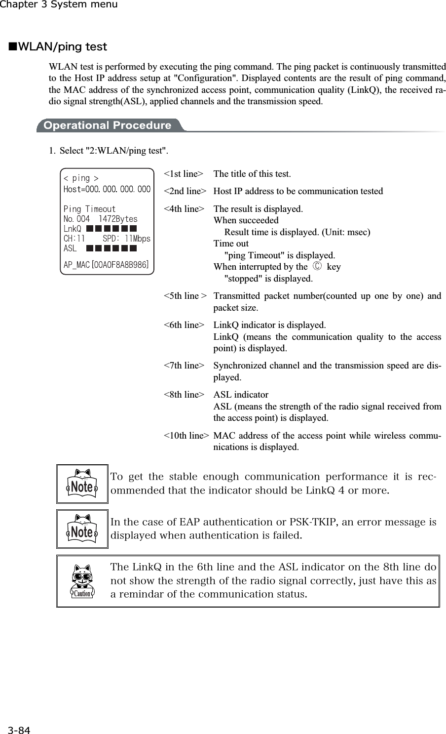 Chapter 3 System menu 3-84ġǪ&times;&Igrave;&Aacute;&Icirc;&macr;&eth;&eacute;&icirc;&ccedil;&ocirc;&aring;&oacute;&ocirc;WLAN test is performed by executing the ping command. The ping packet is continuously transmitted to the Host IP address setup at "Configuration". Displayed contents are the result of ping command, the MAC address of the synchronized access point, communication quality (LinkQ), the received ra-dio signal strength(ASL), applied channels and the transmission speed. 1.  Select "2:WLAN/ping test". <1st line>  The title of this test. <2nd line>  Host IP address to be communication tested <4th line>  The result is displayed. When succeeded   Result time is displayed. (Unit: msec) Time out   "ping Timeout" is displayed. When interrupted by the   key  "stopped" is displayed. <5th line >  Transmitted packet number(counted up one by one) and packet size. <6th line>    LinkQ indicator is displayed. LinkQ (means the communication quality to the access point) is displayed. <7th line>  Synchronized channel and the transmission speed are dis-played.<8th line>  ASL indicator   ASL (means the strength of the radio signal received from the access point) is displayed.   <10th line> MAC address of the access point while wireless commu-nications is displayed. &Ocirc;&iuml; &ccedil;&aring;&ocirc; &ocirc;&egrave;&aring; &oacute;&ocirc;&aacute;&acirc;&igrave;&aring; &aring;&icirc;&iuml;&otilde;&ccedil;&egrave; &atilde;&iuml;&iacute;&iacute;&otilde;&icirc;&eacute;&atilde;&aacute;&ocirc;&eacute;&iuml;&icirc; &eth;&aring;&ograve;&aelig;&iuml;&ograve;&iacute;&aacute;&icirc;&atilde;&aring; &eacute;&ocirc; &eacute;&oacute; &ograve;&aring;&atilde;&iuml;&iacute;&iacute;&aring;&icirc;&auml;&aring;&auml;&ocirc;&egrave;&aacute;&ocirc;&ocirc;&egrave;&aring;&eacute;&icirc;&auml;&eacute;&atilde;&aacute;&ocirc;&iuml;&ograve;&oacute;&egrave;&iuml;&otilde;&igrave;&auml;&acirc;&aring;&Igrave;&eacute;&icirc;&euml;&Ntilde;&acute;&iuml;&ograve;&iacute;&iuml;&ograve;&aring;&reg; &Eacute;&icirc;&ocirc;&egrave;&aring;&atilde;&aacute;&oacute;&aring;&iuml;&aelig;&Aring;&Aacute;&ETH;&aacute;&otilde;&ocirc;&egrave;&aring;&icirc;&ocirc;&eacute;&atilde;&aacute;&ocirc;&eacute;&iuml;&icirc;&iuml;&ograve;&ETH;&Oacute;&Euml;&Ocirc;&Euml;&Eacute;&ETH;&not;&aacute;&icirc;&aring;&ograve;&ograve;&iuml;&ograve;&iacute;&aring;&oacute;&oacute;&aacute;&ccedil;&aring;&eacute;&oacute;&auml;&eacute;&oacute;&eth;&igrave;&aacute;&ugrave;&aring;&auml;&divide;&egrave;&aring;&icirc;&aacute;&otilde;&ocirc;&egrave;&aring;&icirc;&ocirc;&eacute;&atilde;&aacute;&ocirc;&eacute;&iuml;&icirc;&eacute;&oacute;&aelig;&aacute;&eacute;&igrave;&aring;&auml;&reg; &Ocirc;&egrave;&aring;&Igrave;&eacute;&icirc;&euml;&Ntilde;&eacute;&icirc;&ocirc;&egrave;&aring;&para;&ocirc;&egrave;&igrave;&eacute;&icirc;&aring;&aacute;&icirc;&auml;&ocirc;&egrave;&aring;&Aacute;&Oacute;&Igrave;&eacute;&icirc;&auml;&eacute;&atilde;&aacute;&ocirc;&iuml;&ograve;&iuml;&icirc;&ocirc;&egrave;&aring;&cedil;&ocirc;&egrave;&igrave;&eacute;&icirc;&aring;&auml;&iuml;&icirc;&iuml;&ocirc;&oacute;&egrave;&iuml;&divide;&ocirc;&egrave;&aring;&oacute;&ocirc;&ograve;&aring;&icirc;&ccedil;&ocirc;&egrave;&iuml;&aelig;&ocirc;&egrave;&aring;&ograve;&aacute;&auml;&eacute;&iuml;&oacute;&eacute;&ccedil;&icirc;&aacute;&igrave;&atilde;&iuml;&ograve;&ograve;&aring;&atilde;&ocirc;&igrave;&ugrave;&not;&ecirc;&otilde;&oacute;&ocirc;&egrave;&aacute;&ouml;&aring;&ocirc;&egrave;&eacute;&oacute;&aacute;&oacute;&aacute;&ograve;&aring;&iacute;&eacute;&icirc;&auml;&aacute;&ograve;&iuml;&aelig;&ocirc;&egrave;&aring;&atilde;&iuml;&iacute;&iacute;&otilde;&icirc;&eacute;&atilde;&aacute;&ocirc;&eacute;&iuml;&icirc;&oacute;&ocirc;&aacute;&ocirc;&otilde;&oacute;&reg; 