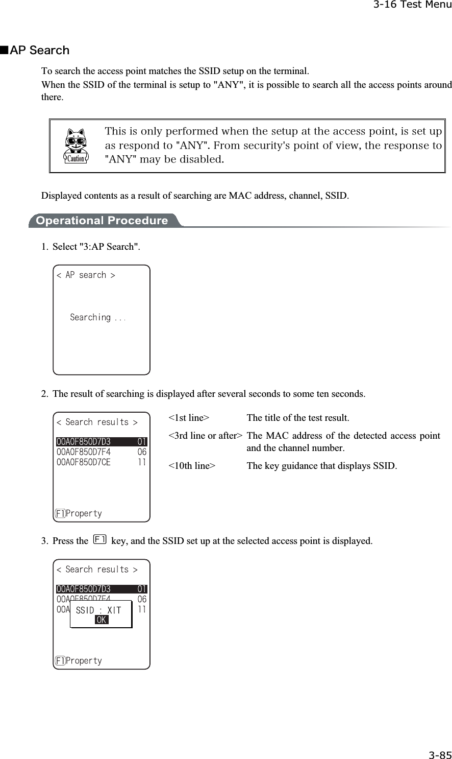 3-16 Test Menu 3-85ġǪ&Aacute;&ETH;&Oacute;&aring;&aacute;&ograve;&atilde;&egrave;To search the access point matches the SSID setup on the terminal. When the SSID of the terminal is setup to "ANY", it is possible to search all the access points around there.&Ocirc;&egrave;&eacute;&oacute;&eacute;&oacute;&iuml;&icirc;&igrave;&ugrave;&eth;&aring;&ograve;&aelig;&iuml;&ograve;&iacute;&aring;&auml;&divide;&egrave;&aring;&icirc;&ocirc;&egrave;&aring;&oacute;&aring;&ocirc;&otilde;&eth;&aacute;&ocirc;&ocirc;&egrave;&aring;&aacute;&atilde;&atilde;&aring;&oacute;&oacute;&eth;&iuml;&eacute;&icirc;&ocirc;&not;&eacute;&oacute;&oacute;&aring;&ocirc;&otilde;&eth;&aacute;&oacute;&ograve;&aring;&oacute;&eth;&iuml;&icirc;&auml;&ocirc;&iuml;&cent;&Aacute;&Icirc;&Ugrave;&cent;&reg;&AElig;&ograve;&iuml;&iacute;&oacute;&aring;&atilde;&otilde;&ograve;&eacute;&ocirc;&ugrave;&sect;&oacute;&eth;&iuml;&eacute;&icirc;&ocirc;&iuml;&aelig;&ouml;&eacute;&aring;&divide;&not;&ocirc;&egrave;&aring;&ograve;&aring;&oacute;&eth;&iuml;&icirc;&oacute;&aring;&ocirc;&iuml;&cent;&Aacute;&Icirc;&Ugrave;&cent;&iacute;&aacute;&ugrave;&acirc;&aring;&auml;&eacute;&oacute;&aacute;&acirc;&igrave;&aring;&auml;&reg;Displayed contents as a result of searching are MAC address, channel, SSID. 1.  Select "3:AP Search". 2.  The result of searching is displayed after several seconds to some ten seconds. <1st line>  The title of the test result. <3rd line or after> The MAC address of the detected access point and the channel number. <10th line>  The key guidance that displays SSID. 3. Press the    key, and the SSID set up at the selected access point is displayed. 