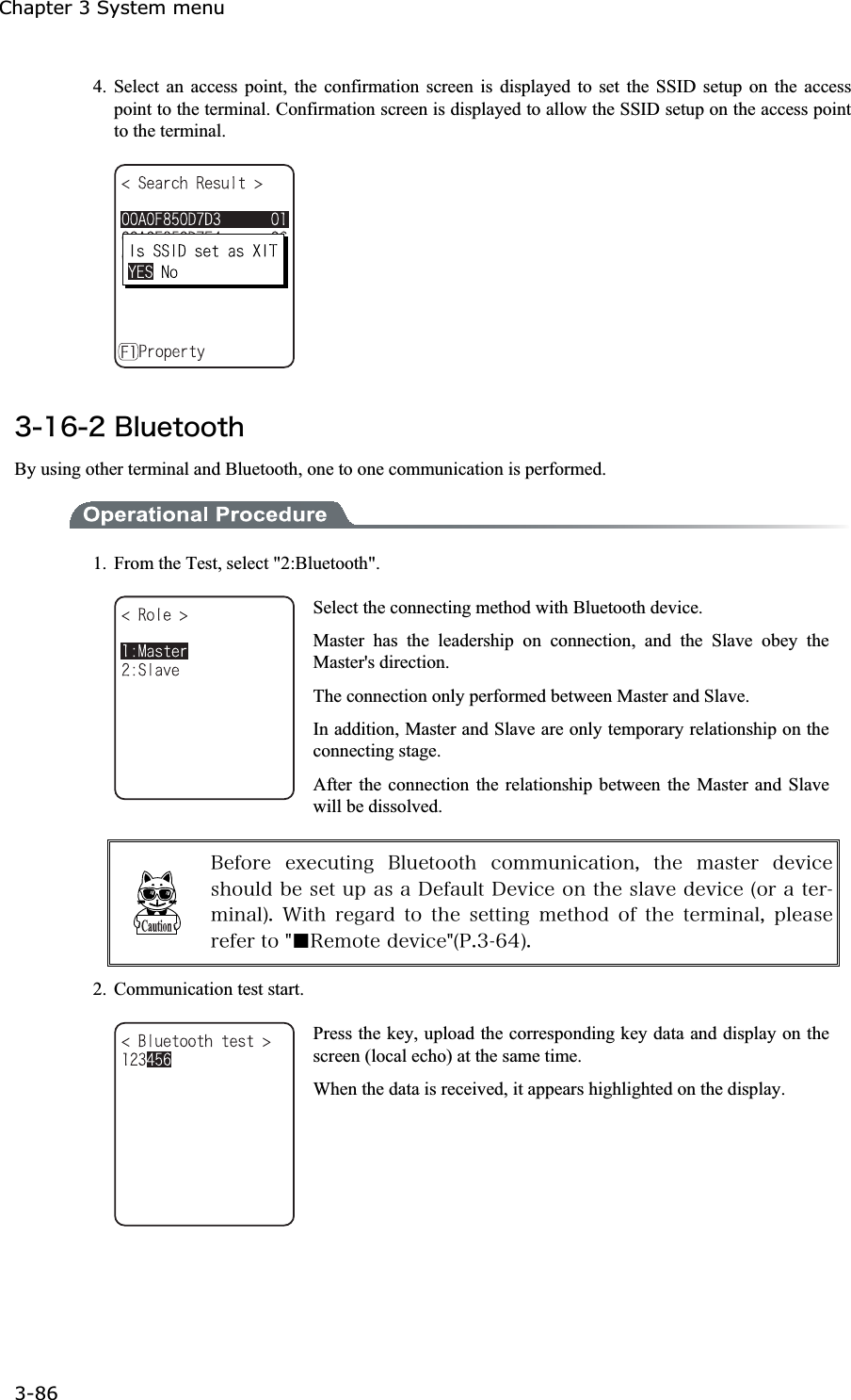 Chapter 3 System menu 3-86ġ4. Select an access point, the confirmation screen is displayed to set the SSID setup on the access point to the terminal. Confirmation screen is displayed to allow the SSID setup on the access point to the terminal. &sup3;&plusmn;&para;&sup2;&Acirc;&igrave;&otilde;&aring;&ocirc;&iuml;&iuml;&ocirc;&egrave;By using other terminal and Bluetooth, one to one communication is performed. 1.  From the Test, select "2:Bluetooth". Select the connecting method with Bluetooth device. Master has the leadership on connection, and the Slave obey the Master's direction. The connection only performed between Master and Slave. In addition, Master and Slave are only temporary relationship on the connecting stage. After the connection the relationship between the Master and Slave will be dissolved. &Acirc;&aring;&aelig;&iuml;&ograve;&aring; &aring;&oslash;&aring;&atilde;&otilde;&ocirc;&eacute;&icirc;&ccedil; &Acirc;&igrave;&otilde;&aring;&ocirc;&iuml;&iuml;&ocirc;&egrave; &atilde;&iuml;&iacute;&iacute;&otilde;&icirc;&eacute;&atilde;&aacute;&ocirc;&eacute;&iuml;&icirc;&not; &ocirc;&egrave;&aring; &iacute;&aacute;&oacute;&ocirc;&aring;&ograve; &auml;&aring;&ouml;&eacute;&atilde;&aring;&oacute;&egrave;&iuml;&otilde;&igrave;&auml;&acirc;&aring;&oacute;&aring;&ocirc;&otilde;&eth;&aacute;&oacute;&aacute;&Auml;&aring;&aelig;&aacute;&otilde;&igrave;&ocirc;&Auml;&aring;&ouml;&eacute;&atilde;&aring;&iuml;&icirc;&ocirc;&egrave;&aring;&oacute;&igrave;&aacute;&ouml;&aring;&auml;&aring;&ouml;&eacute;&atilde;&aring;&uml;&iuml;&ograve;&aacute;&ocirc;&aring;&ograve;&iacute;&eacute;&icirc;&aacute;&igrave;&copy;&reg; &times;&eacute;&ocirc;&egrave; &ograve;&aring;&ccedil;&aacute;&ograve;&auml; &ocirc;&iuml; &ocirc;&egrave;&aring; &oacute;&aring;&ocirc;&ocirc;&eacute;&icirc;&ccedil; &iacute;&aring;&ocirc;&egrave;&iuml;&auml; &iuml;&aelig; &ocirc;&egrave;&aring; &ocirc;&aring;&ograve;&iacute;&eacute;&icirc;&aacute;&igrave;&not; &eth;&igrave;&aring;&aacute;&oacute;&aring;&ograve;&aring;&aelig;&aring;&ograve;&ocirc;&iuml;&cent;Ǫ&Ograve;&aring;&iacute;&iuml;&ocirc;&aring;&auml;&aring;&ouml;&eacute;&atilde;&aring;&cent;&uml;&ETH;&reg;&sup3;&para;&acute;&copy;&reg;2.  Communication test start. Press the key, upload the corresponding key data and display on the screen (local echo) at the same time. When the data is received, it appears highlighted on the display. 