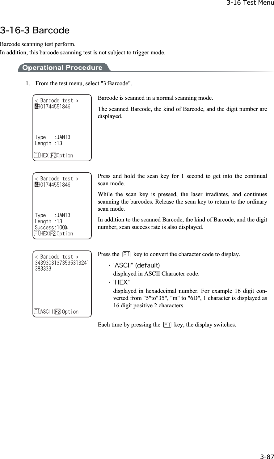 3-16 Test Menu 3-87ġ&sup3;&plusmn;&para;&sup3;&Acirc;&aacute;&ograve;&atilde;&iuml;&auml;&aring;Barcode scanning test perform. In addition, this barcode scanning test is not subject to trigger mode. 1.    From the test menu, select "3:Barcode". Barcode is scanned in a normal scanning mode. The scanned Barcode, the kind of Barcode, and the digit number are displayed. Press and hold the scan key for 1 second to get into the continual scan mode. While the scan key is pressed, the laser irradiates, and continues scanning the barcodes. Release the scan key to return to the ordinary scan mode. In addition to the scanned Barcode, the kind of Barcode, and the digit number, scan success rate is also displayed. Press the    key to convert the character code to display. ˁ&cent;&Aacute;&Oacute;&Atilde;&Eacute;&Eacute;&cent;&uml;&auml;&aring;&aelig;&aacute;&otilde;&igrave;&ocirc;&copy;displayed in ASCII Character code. ˁ&cent;&Egrave;&Aring;&Oslash;&cent;displayed in hexadecimal number. For example 16 digit con-verted from "5"to"35", "m" to "6D", 1 character is displayed as 16 digit positive 2 characters. Each time by pressing the    key, the display switches. 