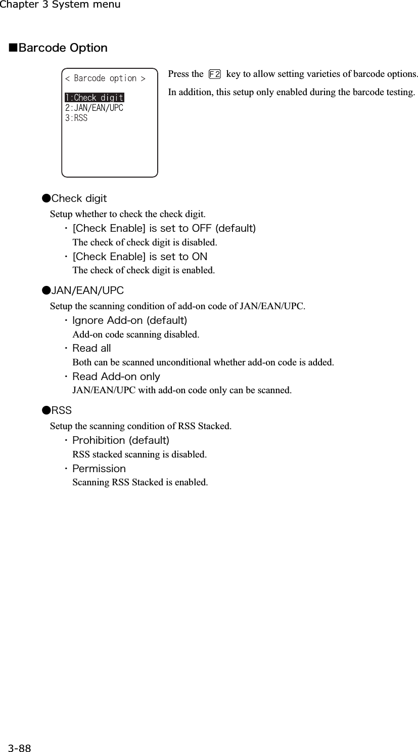 Chapter 3 System menu 3-88ġǪ&Acirc;&aacute;&ograve;&atilde;&iuml;&auml;&aring;&Iuml;&eth;&ocirc;&eacute;&iuml;&icirc;Press the    key to allow setting varieties of barcode options. In addition, this setup only enabled during the barcode testing. Ǵ&Atilde;&egrave;&aring;&atilde;&euml;&auml;&eacute;&ccedil;&eacute;&ocirc;Setup whether to check the check digit. ˁ&Ucirc;&Atilde;&egrave;&aring;&atilde;&euml;&Aring;&icirc;&aacute;&acirc;&igrave;&aring;&Yacute;&eacute;&oacute;&oacute;&aring;&ocirc;&ocirc;&iuml;&Iuml;&AElig;&AElig;&uml;&auml;&aring;&aelig;&aacute;&otilde;&igrave;&ocirc;&copy;The check of check digit is disabled. ˁ&Ucirc;&Atilde;&egrave;&aring;&atilde;&euml;&Aring;&icirc;&aacute;&acirc;&igrave;&aring;&Yacute;&eacute;&oacute;&oacute;&aring;&ocirc;&ocirc;&iuml;&Iuml;&Icirc;The check of check digit is enabled. Ǵ&Ecirc;&Aacute;&Icirc;&macr;&Aring;&Aacute;&Icirc;&macr;&Otilde;&ETH;&Atilde;Setup the scanning condition of add-on code of JAN/EAN/UPC. ˁ&Eacute;&ccedil;&icirc;&iuml;&ograve;&aring;&Aacute;&auml;&auml;&iuml;&icirc;&uml;&auml;&aring;&aelig;&aacute;&otilde;&igrave;&ocirc;&copy;Add-on code scanning disabled. ˁ&Ograve;&aring;&aacute;&auml;&aacute;&igrave;&igrave;Both can be scanned unconditional whether add-on code is added. ˁ&Ograve;&aring;&aacute;&auml;&Aacute;&auml;&auml;&iuml;&icirc;&iuml;&icirc;&igrave;&ugrave;JAN/EAN/UPC with add-on code only can be scanned. Ǵ&Ograve;&Oacute;&Oacute;Setup the scanning condition of RSS Stacked. ˁ&ETH;&ograve;&iuml;&egrave;&eacute;&acirc;&eacute;&ocirc;&eacute;&iuml;&icirc;&uml;&auml;&aring;&aelig;&aacute;&otilde;&igrave;&ocirc;&copy;RSS stacked scanning is disabled.   ˁ&ETH;&aring;&ograve;&iacute;&eacute;&oacute;&oacute;&eacute;&iuml;&icirc;Scanning RSS Stacked is enabled. 