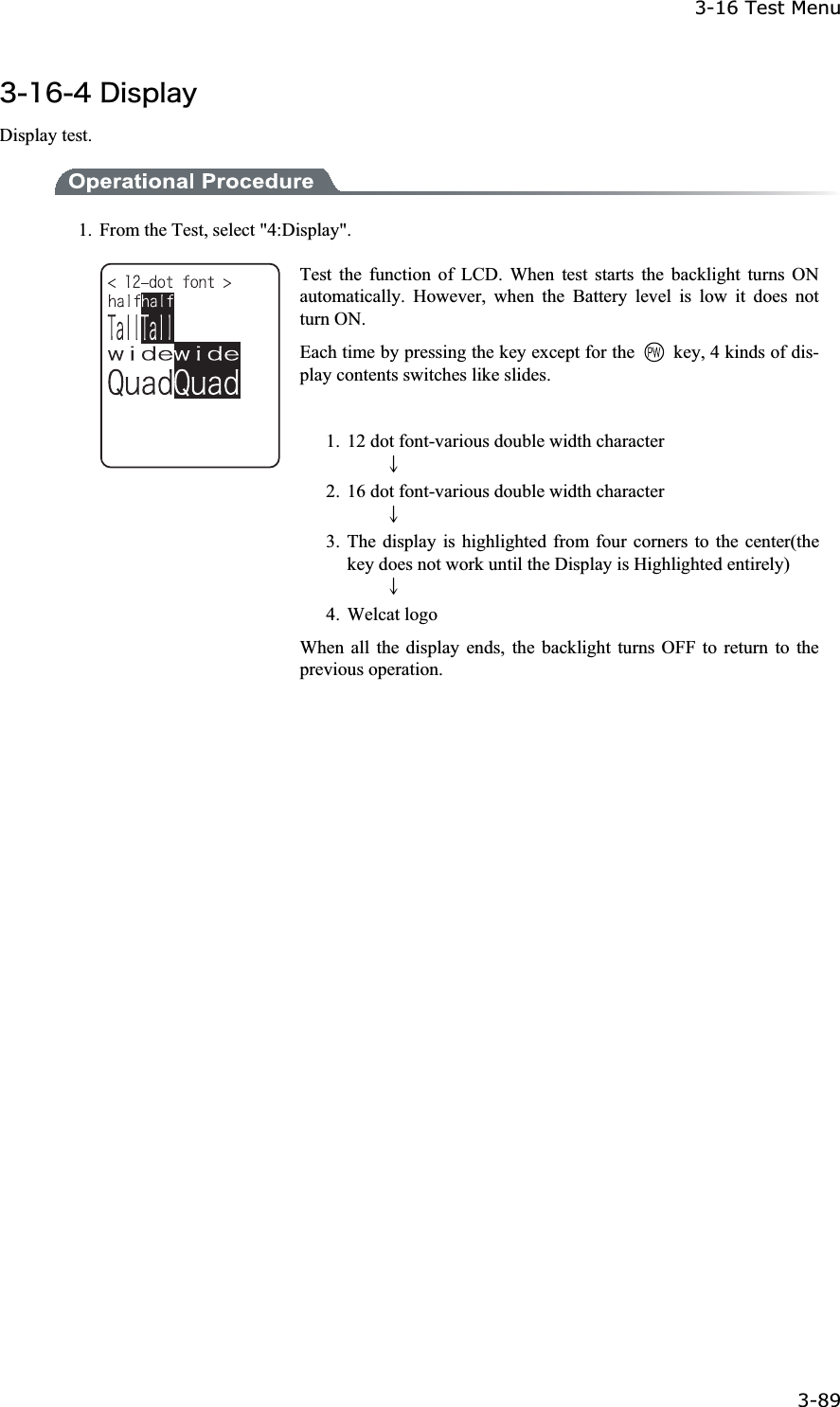 3-16 Test Menu 3-89ġ&sup3;&plusmn;&para;&acute;&Auml;&eacute;&oacute;&eth;&igrave;&aacute;&ugrave; Display test. 1.  From the Test, select "4:Display". Test the function of LCD. When test starts the backlight turns ON automatically. However, when the Battery level is low it does not turn ON. Each time by pressing the key except for the    key, 4 kinds of dis-play contents switches like slides. 1. 12 dot font-various double width character     ɫ2. 16 dot font-various double width character     ɫ3. The display is highlighted from four corners to the center(the key does not work until the Display is Highlighted entirely)     ɫ4. Welcat logo When all the display ends, the backlight turns OFF to return to the previous operation. 