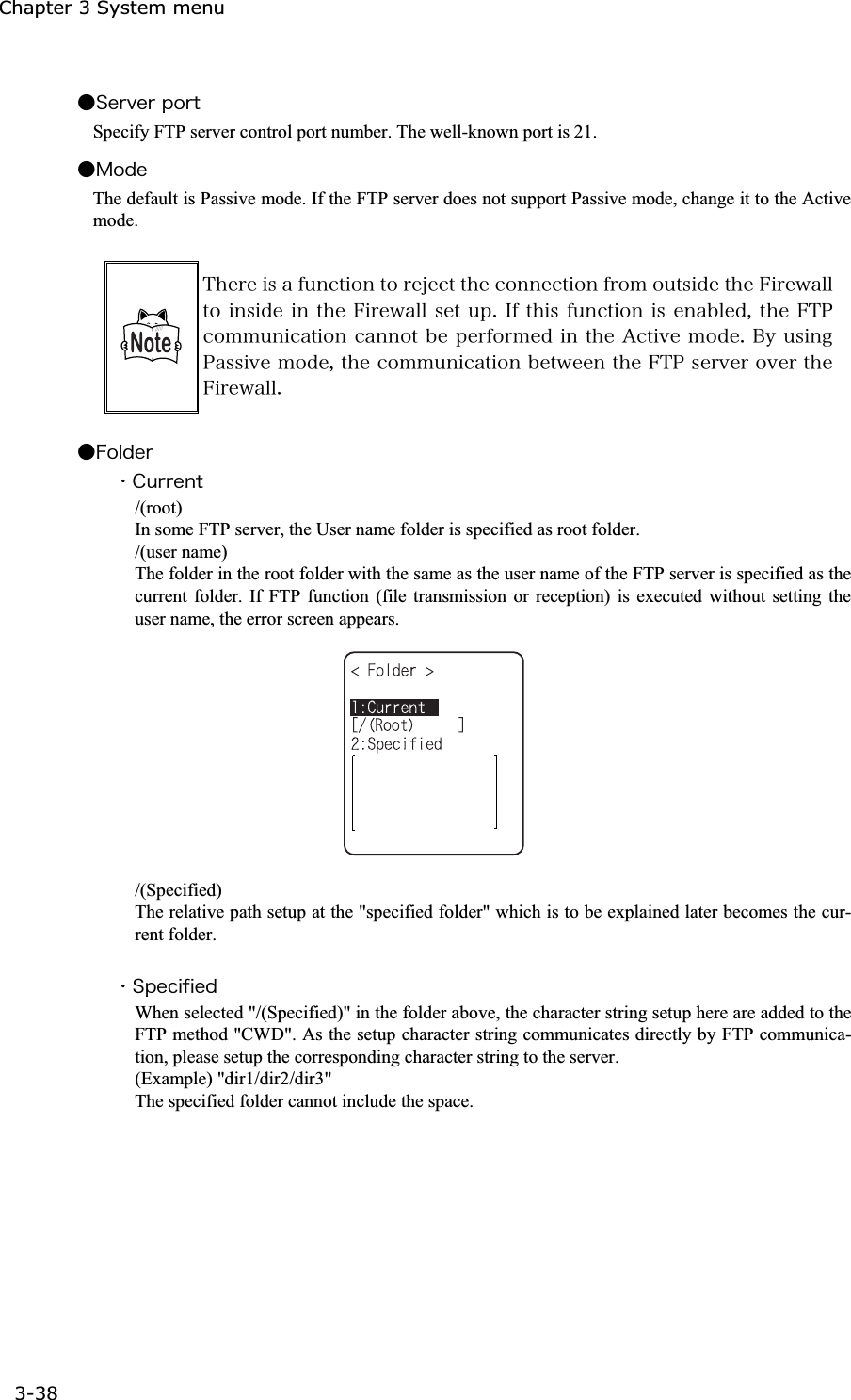 Chapter 3 System menu 3-38ġǴ&Oacute;&aring;&ograve;&ouml;&aring;&ograve;&eth;&iuml;&ograve;&ocirc;Specify FTP server control port number. The well-known port is 21. Ǵ&Iacute;&iuml;&auml;&aring;The default is Passive mode. If the FTP server does not support Passive mode, change it to the Active mode. &Ocirc;&egrave;&aring;&ograve;&aring;&eacute;&oacute;&aacute;&aelig;&otilde;&icirc;&atilde;&ocirc;&eacute;&iuml;&icirc;&ocirc;&iuml;&ograve;&aring;&ecirc;&aring;&atilde;&ocirc;&ocirc;&egrave;&aring;&atilde;&iuml;&icirc;&icirc;&aring;&atilde;&ocirc;&eacute;&iuml;&icirc;&aelig;&ograve;&iuml;&iacute;&iuml;&otilde;&ocirc;&oacute;&eacute;&auml;&aring;&ocirc;&egrave;&aring;&AElig;&eacute;&ograve;&aring;&divide;&aacute;&igrave;&igrave;&ocirc;&iuml;&eacute;&icirc;&oacute;&eacute;&auml;&aring;&eacute;&icirc;&ocirc;&egrave;&aring;&AElig;&eacute;&ograve;&aring;&divide;&aacute;&igrave;&igrave;&oacute;&aring;&ocirc;&otilde;&eth;&reg;&Eacute;&aelig;&ocirc;&egrave;&eacute;&oacute; &aelig;&otilde;&icirc;&atilde;&ocirc;&eacute;&iuml;&icirc;&eacute;&oacute;&aring;&icirc;&aacute;&acirc;&igrave;&aring;&auml;&not;&ocirc;&egrave;&aring;&AElig;&Ocirc;&ETH;&atilde;&iuml;&iacute;&iacute;&otilde;&icirc;&eacute;&atilde;&aacute;&ocirc;&eacute;&iuml;&icirc;&atilde;&aacute;&icirc;&icirc;&iuml;&ocirc;&acirc;&aring;&eth;&aring;&ograve;&aelig;&iuml;&ograve;&iacute;&aring;&auml;&eacute;&icirc;&ocirc;&egrave;&aring;&Aacute;&atilde;&ocirc;&eacute;&ouml;&aring;&iacute;&iuml;&auml;&aring;&reg;&Acirc;&ugrave;&otilde;&oacute;&eacute;&icirc;&ccedil;&ETH;&aacute;&oacute;&oacute;&eacute;&ouml;&aring;&iacute;&iuml;&auml;&aring;&not;&ocirc;&egrave;&aring;&atilde;&iuml;&iacute;&iacute;&otilde;&icirc;&eacute;&atilde;&aacute;&ocirc;&eacute;&iuml;&icirc;&acirc;&aring;&ocirc;&divide;&aring;&aring;&icirc;&ocirc;&egrave;&aring;&AElig;&Ocirc;&ETH;&oacute;&aring;&ograve;&ouml;&aring;&ograve;&iuml;&ouml;&aring;&ograve;&ocirc;&egrave;&aring;&AElig;&eacute;&ograve;&aring;&divide;&aacute;&igrave;&igrave;&reg;Ǵ&AElig;&iuml;&igrave;&auml;&aring;&ograve;ˁ&Atilde;&otilde;&ograve;&ograve;&aring;&icirc;&ocirc;/(root) In some FTP server, the User name folder is specified as root folder. /(user name) The folder in the root folder with the same as the user name of the FTP server is specified as the current folder. If FTP function (file transmission or reception) is executed without setting the user name, the error screen appears.  /(Specified) The relative path setup at the "specified folder" which is to be explained later becomes the cur-rent folder. ˁ&Oacute;&eth;&aring;&atilde;&eacute;&aelig;&eacute;&aring;&auml;When selected "/(Specified)" in the folder above, the character string setup here are added to the FTP method "CWD". As the setup character string communicates directly by FTP communica-tion, please setup the corresponding character string to the server. (Example) "dir1/dir2/dir3" The specified folder cannot include the space. 