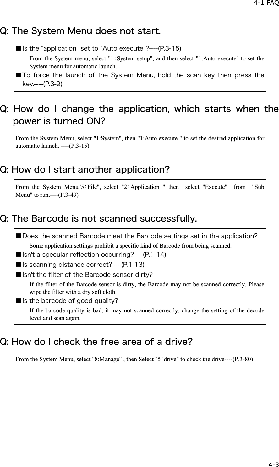 4-1 FAQ 4-3ġ&Ntilde;&ordm;&Ocirc;&egrave;&aring;&Oacute;&ugrave;&oacute;&ocirc;&aring;&iacute;&Iacute;&aring;&icirc;&otilde;&auml;&iuml;&aring;&oacute;&icirc;&iuml;&ocirc;&oacute;&ocirc;&aacute;&ograve;&ocirc;&reg;Ǫ&Eacute;&oacute;&ocirc;&egrave;&aring;&cent;&aacute;&eth;&eth;&igrave;&eacute;&atilde;&aacute;&ocirc;&eacute;&iuml;&icirc;&cent;&oacute;&aring;&ocirc;&ocirc;&iuml;&cent;&Aacute;&otilde;&ocirc;&iuml;&aring;&oslash;&aring;&atilde;&otilde;&ocirc;&aring;&cent;&iquest;&uml;&ETH;&reg;&sup3;&plusmn;&micro;&copy;From the System menu, select "1ȇSystem setup", and then select "1:Auto execute" to set the System menu for automatic launch. Ǫ&Ocirc;&iuml; &aelig;&iuml;&ograve;&atilde;&aring; &ocirc;&egrave;&aring; &igrave;&aacute;&otilde;&icirc;&atilde;&egrave; &iuml;&aelig; &ocirc;&egrave;&aring; &Oacute;&ugrave;&oacute;&ocirc;&aring;&iacute;&Iacute;&aring;&icirc;&otilde;&not;&egrave;&iuml;&igrave;&auml;&ocirc;&egrave;&aring;&oacute;&atilde;&aacute;&icirc;&euml;&aring;&ugrave; &ocirc;&egrave;&aring;&icirc; &eth;&ograve;&aring;&oacute;&oacute; &ocirc;&egrave;&aring;&euml;&aring;&ugrave;&reg;&uml;&ETH;&reg;&sup3;&sup1;&copy;&Ntilde;&ordm;&Egrave;&iuml;&divide;&auml;&iuml;&Eacute;&atilde;&egrave;&aacute;&icirc;&ccedil;&aring;&ocirc;&egrave;&aring;&aacute;&eth;&eth;&igrave;&eacute;&atilde;&aacute;&ocirc;&eacute;&iuml;&icirc;&not;&divide;&egrave;&eacute;&atilde;&egrave;&oacute;&ocirc;&aacute;&ograve;&ocirc;&oacute;&divide;&egrave;&aring;&icirc;&ocirc;&egrave;&aring;&eth;&iuml;&divide;&aring;&ograve;&eacute;&oacute;&ocirc;&otilde;&ograve;&icirc;&aring;&auml;&Iuml;&Icirc;&iquest;From the System Menu, select "1:System", then "1:Auto execute " to set the desired application for automatic launch. ----(P.3-15) &Ntilde;&ordm;&Egrave;&iuml;&divide;&auml;&iuml;&Eacute;&oacute;&ocirc;&aacute;&ograve;&ocirc;&aacute;&icirc;&iuml;&ocirc;&egrave;&aring;&ograve;&aacute;&eth;&eth;&igrave;&eacute;&atilde;&aacute;&ocirc;&eacute;&iuml;&icirc;&iquest;From the System Menu"5ȇFile", select "2ȇApplication " then  select "Execute"  from  "Sub Menu" to run.----(P.3-49) &Ntilde;&ordm;&Ocirc;&egrave;&aring;&Acirc;&aacute;&ograve;&atilde;&iuml;&auml;&aring;&eacute;&oacute;&icirc;&iuml;&ocirc;&oacute;&atilde;&aacute;&icirc;&icirc;&aring;&auml;&oacute;&otilde;&atilde;&atilde;&aring;&oacute;&oacute;&aelig;&otilde;&igrave;&igrave;&ugrave;&reg;Ǫ&Auml;&iuml;&aring;&oacute;&ocirc;&egrave;&aring;&oacute;&atilde;&aacute;&icirc;&icirc;&aring;&auml;&Acirc;&aacute;&ograve;&atilde;&iuml;&auml;&aring;&iacute;&aring;&aring;&ocirc;&ocirc;&egrave;&aring;&Acirc;&aacute;&ograve;&atilde;&iuml;&auml;&aring;&oacute;&aring;&ocirc;&ocirc;&eacute;&icirc;&ccedil;&oacute;&oacute;&aring;&ocirc;&eacute;&icirc;&ocirc;&egrave;&aring;&aacute;&eth;&eth;&igrave;&eacute;&atilde;&aacute;&ocirc;&eacute;&iuml;&icirc;&iquest;Some application settings prohibit a specific kind of Barcode from being scanned. Ǫ&Eacute;&oacute;&icirc;&sect;&ocirc;&aacute;&oacute;&eth;&aring;&atilde;&otilde;&igrave;&aacute;&ograve;&ograve;&aring;&aelig;&igrave;&aring;&atilde;&ocirc;&eacute;&iuml;&icirc;&iuml;&atilde;&atilde;&otilde;&ograve;&ograve;&eacute;&icirc;&ccedil;&iquest;&uml;&ETH;&reg;&plusmn;&plusmn;&acute;&copy;Ǫ&Eacute;&oacute;&oacute;&atilde;&aacute;&icirc;&icirc;&eacute;&icirc;&ccedil;&auml;&eacute;&oacute;&ocirc;&aacute;&icirc;&atilde;&aring;&atilde;&iuml;&ograve;&ograve;&aring;&atilde;&ocirc;&iquest;&uml;&ETH;&reg;&plusmn;&plusmn;&sup3;&copy;Ǫ&Eacute;&oacute;&icirc;&sect;&ocirc;&ocirc;&egrave;&aring;&aelig;&eacute;&igrave;&ocirc;&aring;&ograve;&iuml;&aelig;&ocirc;&egrave;&aring;&Acirc;&aacute;&ograve;&atilde;&iuml;&auml;&aring;&oacute;&aring;&icirc;&oacute;&iuml;&ograve;&auml;&eacute;&ograve;&ocirc;&ugrave;&iquest;If the filter of the Barcode sensor is dirty, the Barcode may not be scanned correctly. Please wipe the filter with a dry soft cloth. Ǫ&Eacute;&oacute;&ocirc;&egrave;&aring;&acirc;&aacute;&ograve;&atilde;&iuml;&auml;&aring;&iuml;&aelig;&ccedil;&iuml;&iuml;&auml;&ntilde;&otilde;&aacute;&igrave;&eacute;&ocirc;&ugrave;&iquest;If the barcode quality is bad, it may not scanned correctly, change the setting of the decode level and scan again. &Ntilde;&ordm;&Egrave;&iuml;&divide;&auml;&iuml;&Eacute;&atilde;&egrave;&aring;&atilde;&euml;&ocirc;&egrave;&aring;&aelig;&ograve;&aring;&aring;&aacute;&ograve;&aring;&aacute;&iuml;&aelig;&aacute;&auml;&ograve;&eacute;&ouml;&aring;&iquest;From the System Menu, select "8:Manage" , then Select "5ȇdrive" to check the drive----(P.3-80) 