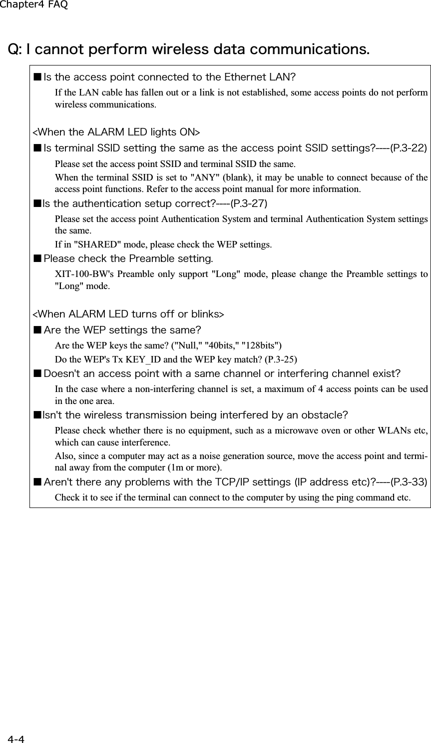 Chapter4 FAQ 4-4ġ&Ntilde;&ordm;&Eacute;&atilde;&aacute;&icirc;&icirc;&iuml;&ocirc;&eth;&aring;&ograve;&aelig;&iuml;&ograve;&iacute;&divide;&eacute;&ograve;&aring;&igrave;&aring;&oacute;&oacute;&auml;&aacute;&ocirc;&aacute;&atilde;&iuml;&iacute;&iacute;&otilde;&icirc;&eacute;&atilde;&aacute;&ocirc;&eacute;&iuml;&icirc;&oacute;&reg;Ǫ&Eacute;&oacute;&ocirc;&egrave;&aring;&aacute;&atilde;&atilde;&aring;&oacute;&oacute;&eth;&iuml;&eacute;&icirc;&ocirc;&atilde;&iuml;&icirc;&icirc;&aring;&atilde;&ocirc;&aring;&auml;&ocirc;&iuml;&ocirc;&egrave;&aring;&Aring;&ocirc;&egrave;&aring;&ograve;&icirc;&aring;&ocirc;&Igrave;&Aacute;&Icirc;&iquest;If the LAN cable has fallen out or a link is not established, some access points do not perform wireless communications. &frac14;&times;&egrave;&aring;&icirc;&ocirc;&egrave;&aring;&Aacute;&Igrave;&Aacute;&Ograve;&Iacute;&Igrave;&Aring;&Auml;&igrave;&eacute;&ccedil;&egrave;&ocirc;&oacute;&Iuml;&Icirc;&frac34;Ǫ&Eacute;&oacute;&ocirc;&aring;&ograve;&iacute;&eacute;&icirc;&aacute;&igrave;&Oacute;&Oacute;&Eacute;&Auml;&oacute;&aring;&ocirc;&ocirc;&eacute;&icirc;&ccedil;&ocirc;&egrave;&aring;&oacute;&aacute;&iacute;&aring;&aacute;&oacute;&ocirc;&egrave;&aring;&aacute;&atilde;&atilde;&aring;&oacute;&oacute;&eth;&iuml;&eacute;&icirc;&ocirc;&Oacute;&Oacute;&Eacute;&Auml;&oacute;&aring;&ocirc;&ocirc;&eacute;&icirc;&ccedil;&oacute;&iquest;&uml;&ETH;&reg;&sup3;&sup2;&sup2;&copy;Please set the access point SSID and terminal SSID the same. When the terminal SSID is set to "ANY" (blank), it may be unable to connect because of the access point functions. Refer to the access point manual for more information. Ǫ&Eacute;&oacute;&ocirc;&egrave;&aring;&aacute;&otilde;&ocirc;&egrave;&aring;&icirc;&ocirc;&eacute;&atilde;&aacute;&ocirc;&eacute;&iuml;&icirc;&oacute;&aring;&ocirc;&otilde;&eth;&atilde;&iuml;&ograve;&ograve;&aring;&atilde;&ocirc;&iquest;&uml;&ETH;&reg;&sup3;&sup2;&middot;&copy;Please set the access point Authentication System and terminal Authentication System settings the same. If in "SHARED" mode, please check the WEP settings. Ǫ&ETH;&igrave;&aring;&aacute;&oacute;&aring;&atilde;&egrave;&aring;&atilde;&euml;&ocirc;&egrave;&aring;&ETH;&ograve;&aring;&aacute;&iacute;&acirc;&igrave;&aring;&oacute;&aring;&ocirc;&ocirc;&eacute;&icirc;&ccedil;&reg;XIT-100-BW's Preamble only support "Long" mode, please change the Preamble settings to "Long" mode. &frac14;&times;&egrave;&aring;&icirc;&Aacute;&Igrave;&Aacute;&Ograve;&Iacute;&Igrave;&Aring;&Auml;&ocirc;&otilde;&ograve;&icirc;&oacute;&iuml;&aelig;&aelig;&iuml;&ograve;&acirc;&igrave;&eacute;&icirc;&euml;&oacute;&frac34;Ǫ&Aacute;&ograve;&aring;&ocirc;&egrave;&aring;&times;&Aring;&ETH;&oacute;&aring;&ocirc;&ocirc;&eacute;&icirc;&ccedil;&oacute;&ocirc;&egrave;&aring;&oacute;&aacute;&iacute;&aring;&iquest;Are the WEP keys the same? ("Null," "40bits," "128bits") Do the WEP's Tx KEY_ID and the WEP key match? (P.3-25) Ǫ&Auml;&iuml;&aring;&oacute;&icirc;&sect;&ocirc;&aacute;&icirc;&aacute;&atilde;&atilde;&aring;&oacute;&oacute;&eth;&iuml;&eacute;&icirc;&ocirc;&divide;&eacute;&ocirc;&egrave;&aacute;&oacute;&aacute;&iacute;&aring;&atilde;&egrave;&aacute;&icirc;&icirc;&aring;&igrave;&iuml;&ograve;&eacute;&icirc;&ocirc;&aring;&ograve;&aelig;&aring;&ograve;&eacute;&icirc;&ccedil;&atilde;&egrave;&aacute;&icirc;&icirc;&aring;&igrave;&aring;&oslash;&eacute;&oacute;&ocirc;&iquest;In the case where a non-interfering channel is set, a maximum of 4 access points can be used in the one area. Ǫ&Eacute;&oacute;&icirc;&sect;&ocirc;&ocirc;&egrave;&aring;&divide;&eacute;&ograve;&aring;&igrave;&aring;&oacute;&oacute;&ocirc;&ograve;&aacute;&icirc;&oacute;&iacute;&eacute;&oacute;&oacute;&eacute;&iuml;&icirc;&acirc;&aring;&eacute;&icirc;&ccedil;&eacute;&icirc;&ocirc;&aring;&ograve;&aelig;&aring;&ograve;&aring;&auml;&acirc;&ugrave;&aacute;&icirc;&iuml;&acirc;&oacute;&ocirc;&aacute;&atilde;&igrave;&aring;&iquest;Please check whether there is no equipment, such as a microwave oven or other WLANs etc, which can cause interference. Also, since a computer may act as a noise generation source, move the access point and termi-nal away from the computer (1m or more). Ǫ&Aacute;&ograve;&aring;&icirc;&sect;&ocirc;&ocirc;&egrave;&aring;&ograve;&aring;&aacute;&icirc;&ugrave;&eth;&ograve;&iuml;&acirc;&igrave;&aring;&iacute;&oacute;&divide;&eacute;&ocirc;&egrave;&ocirc;&egrave;&aring;&Ocirc;&Atilde;&ETH;&macr;&Eacute;&ETH;&oacute;&aring;&ocirc;&ocirc;&eacute;&icirc;&ccedil;&oacute;&uml;&Eacute;&ETH;&aacute;&auml;&auml;&ograve;&aring;&oacute;&oacute;&aring;&ocirc;&atilde;&copy;&iquest;&uml;&ETH;&reg;&sup3;&sup3;&sup3;&copy;Check it to see if the terminal can connect to the computer by using the ping command etc. 