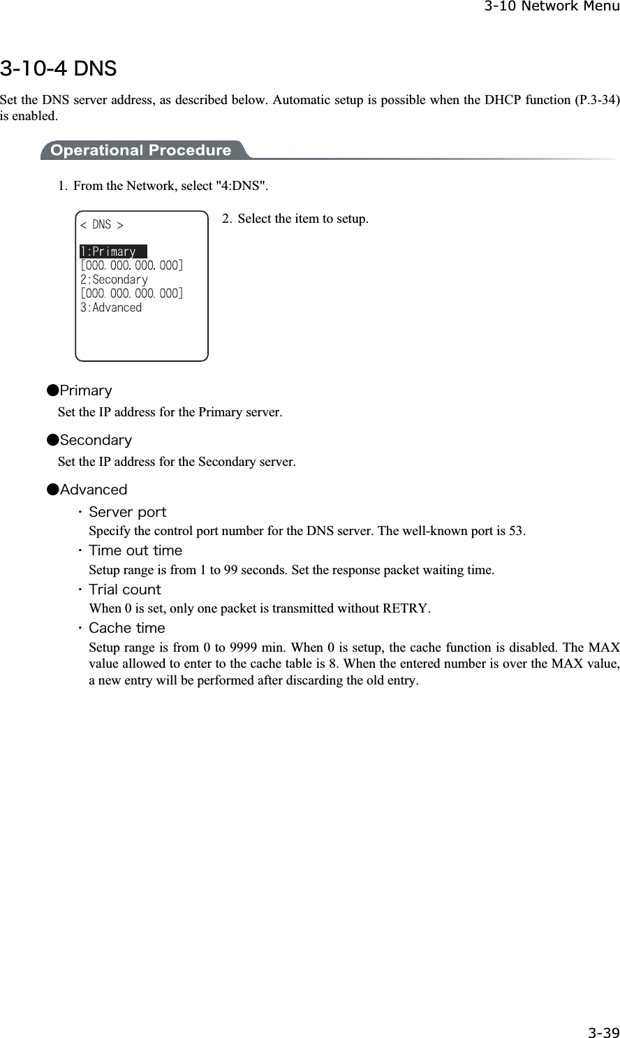 3-10 Network Menu 3-39ġ&sup3;&plusmn;&deg;&acute;&Auml;&Icirc;&Oacute;Set the DNS server address, as described below. Automatic setup is possible when the DHCP function (P.3-34) is enabled. 1.  From the Network, select "4:DNS". 2.  Select the item to setup. Ǵ&ETH;&ograve;&eacute;&iacute;&aacute;&ograve;&ugrave; Set the IP address for the Primary server. Ǵ&Oacute;&aring;&atilde;&iuml;&icirc;&auml;&aacute;&ograve;&ugrave; Set the IP address for the Secondary server. Ǵ&Aacute;&auml;&ouml;&aacute;&icirc;&atilde;&aring;&auml;ˁ&Oacute;&aring;&ograve;&ouml;&aring;&ograve;&eth;&iuml;&ograve;&ocirc;Specify the control port number for the DNS server. The well-known port is 53. ˁ&Ocirc;&eacute;&iacute;&aring;&iuml;&otilde;&ocirc;&ocirc;&eacute;&iacute;&aring;Setup range is from 1 to 99 seconds. Set the response packet waiting time. ˁ&Ocirc;&ograve;&eacute;&aacute;&igrave;&atilde;&iuml;&otilde;&icirc;&ocirc;When 0 is set, only one packet is transmitted without RETRY. ˁ&Atilde;&aacute;&atilde;&egrave;&aring;&ocirc;&eacute;&iacute;&aring;Setup range is from 0 to 9999 min. When 0 is setup, the cache function is disabled. The MAX value allowed to enter to the cache table is 8. When the entered number is over the MAX value, a new entry will be performed after discarding the old entry.   