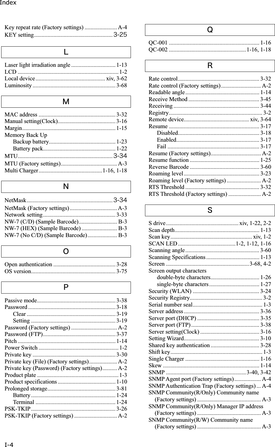 IndexI-4 Key repeat rate (Factory settings) ...................... A-4 KEY setting..................................................... &sup3;&sup2;&micro;ᵉLaser light irradiation angle .............................. 1-13 LCD ....................................................................1-2 Local device............................................... xiv, 3-62 Luminosity ........................................................ 3-68 ᵊMAC address ....................................................3-32 Manual setting(Clock)....................................... 3-16 Margin............................................................... 1-15 Memory Back Up Backup battery............................................. 1-23 Battery pack................................................. 1-22 MTU................................................................ &sup3;&sup3;&acute;MTU (Factory settings)...................................... A-3 Multi Charger...........................................1-16, 1-18 ᵋNetMask.......................................................... &sup3;&sup3;&acute;NetMask (Factory settings)................................ A-3 Network setting................................................. 3-33 NW-7 (C/D) (Sample Barcode).......................... B-3 NW-7 (HEX) (Sample Barcode) ........................ B-3 NW-7 (No C/D) (Sample Barcode).................... B-3 ᵌOpen authentication .......................................... 3-28 OS version......................................................... 3-75 ᵍPassive mode..................................................... 3-38 Password ........................................................... 3-18 Clear ............................................................ 3-19 Setting ......................................................... 3-19 Password (Factory settings) ............................... A-2 Password (FTP)................................................. 3-37 Pitch .................................................................. 1-14 Power Switch ...................................................... 1-2 Private key ........................................................ 3-30 Private key (File) (Factory settings)................... A-2 Private key (Password) (Factory settings).......... A-2 Product plate .......................................................1-3 Product specifications ....................................... 1-10 Prolonged storage.............................................. 3-81 Battery ......................................................... 1-24 Terminal ......................................................1-24 PSK-TKIP......................................................... 3-26 PSK-TKIP (Factory settings) ............................. A-2 ᵎQC-001 ............................................................. 1-16 QC-002 ....................................................1-16, 1-18 ᵏRate control....................................................... 3-32 Rate control (Factory settings)........................... A-2 Readable angle.................................................. 1-14 Receive Method ................................................ 3-45 Receiving .......................................................... 3-44 Registry............................................................... 3-2 Remote device............................................ xiv, 3-64 Resume ............................................................. 3-17 Disabled....................................................... 3-18 Enabled........................................................ 3-17 Fail .............................................................. 3-17 Resume (Factory settings).................................. A-2 Resume function ............................................... 1-25 Reverse Barcode ............................................... 3-60 Roaming level................................................... 3-23 Roaming level (Factory settings) ....................... A-2 RTS Threshold .................................................. 3-32 RTS Threshold (Factory settings) ...................... A-2 ᵐS drive................................................. xiv, 1-22, 2-2 Scan depth......................................................... 1-13 Scan key....................................................... xiv, 1-2 SCAN LED.......................................1-2, 1-12, 1-16 Scanning angle.................................................. 3-60 Scanning Specifications.................................... 1-13 Screen ........................................................3-68, 4-2 Screen output characters double-byte characters................................. 1-26 single-byte characters.................................. 1-27 Security (WLAN) ............................................. 3-24 Security Registry................................................. 3-2 Serial number seal............................................... 1-3 Server address................................................... 3-36 Server port (DHCP) .......................................... 3-35 Server port (FTP) .............................................. 3-38 Server setting(Clock) ........................................ 3-16 Setting Wizard................................................... 3-10 Shared key authentication ................................. 3-28 Shift key.............................................................. 1-3 Single Charger .................................................. 1-16 Skew ................................................................. 1-14 SNMP ......................................................3-40, 3-42 SNMP Agent port (Factory settings).................. A-4 SNMP Authentication Trap (Factory settings) ... A-4 SNMP Community(R/Only) Community name (Factory settings) ........................................... A-3 SNMP Community(R/Only) Manager IP address (Factory settings) ........................................... A-3 SNMP Community(R/W) Community name (Factory settings) ........................................... A-3 