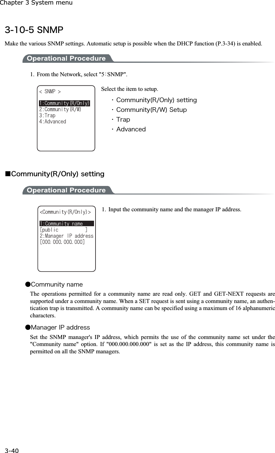 Chapter 3 System menu 3-40ġ&sup3;&plusmn;&deg;&micro;&Oacute;&Icirc;&Iacute;&ETH;Make the various SNMP settings. Automatic setup is possible when the DHCP function (P.3-34) is enabled. 1.  From the Network, select "5ȇSNMP".Select the item to setup. ˁ&Atilde;&iuml;&iacute;&iacute;&otilde;&icirc;&eacute;&ocirc;&ugrave;&uml;&Ograve;&macr;&Iuml;&icirc;&igrave;&ugrave;&copy;&oacute;&aring;&ocirc;&ocirc;&eacute;&icirc;&ccedil;ˁ&Atilde;&iuml;&iacute;&iacute;&otilde;&icirc;&eacute;&ocirc;&ugrave;&uml;&Ograve;&macr;&times;&copy;&Oacute;&aring;&ocirc;&otilde;&eth;ˁ&Ocirc;&ograve;&aacute;&eth;ˁ&Aacute;&auml;&ouml;&aacute;&icirc;&atilde;&aring;&auml;Ǫ&Atilde;&iuml;&iacute;&iacute;&otilde;&icirc;&eacute;&ocirc;&ugrave;&uml;&Ograve;&macr;&Iuml;&icirc;&igrave;&ugrave;&copy;&oacute;&aring;&ocirc;&ocirc;&eacute;&icirc;&ccedil;1.  Input the community name and the manager IP address. Ǵ&Atilde;&iuml;&iacute;&iacute;&otilde;&icirc;&eacute;&ocirc;&ugrave;&icirc;&aacute;&iacute;&aring;The operations permitted for a community name are read only. GET and GET-NEXT requests are supported under a community name. When a SET request is sent using a community name, an authen-tication trap is transmitted. A community name can be specified using a maximum of 16 alphanumeric characters. Ǵ&Iacute;&aacute;&icirc;&aacute;&ccedil;&aring;&ograve;&Eacute;&ETH;&aacute;&auml;&auml;&ograve;&aring;&oacute;&oacute;Set the SNMP manager's IP address, which permits the use of the community name set under the "Community name" option. If "000.000.000.000" is set as the IP address, this community name is permitted on all the SNMP managers. 