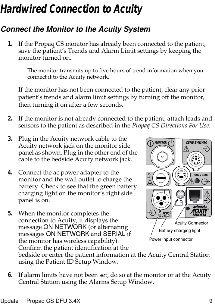  Update     Propaq CS DFU 3.4X 9 Hardwired Connection to Acuity Connect the Monitor to the Acuity System 1. If the Propaq CS monitor has already been connected to the patient, save the patient’s Trends and Alarm Limit settings by keeping the monitor turned on. The monitor transmits up to five hours of trend information when you connect it to the Acuity network. If the monitor has not been connected to the patient, clear any prior patient’s trends and alarm limit settings by turning off the monitor, then turning it on after a few seconds. 2. If the monitor is not already connected to the patient, attach leads and sensors to the patient as described in the  Propaq CS Directions For Use . 3. Plug in the Acuity network cable to the Acuity network jack on the monitor side panel as shown. Plug in the other end of the cable to the bedside Acuity network jack. 4. Connect the ac power adapter to the monitor and the wall outlet to charge the battery. Check to see that the green battery charging light on the monitor’s right side panel is on. 5. When the monitor completes the connection to Acuity, it displays the message  ON NETWORK  (or alternating messages  ON NETWORK  and  SERIAL  if the monitor has wireless capability). Confirm the patient identification at the bedside or enter the patient information at the Acuity Central Station using the Patient ID Setup Window. 6. If alarm limits have not been set, do so at the monitor or at the Acuity Central Station using the Alarms Setup Window.DEFIB SYNCHROMONITOREKG x 1000!3A2AG!!!12-28V, 3AAcuity ConnectorBattery charging lightPower input connector