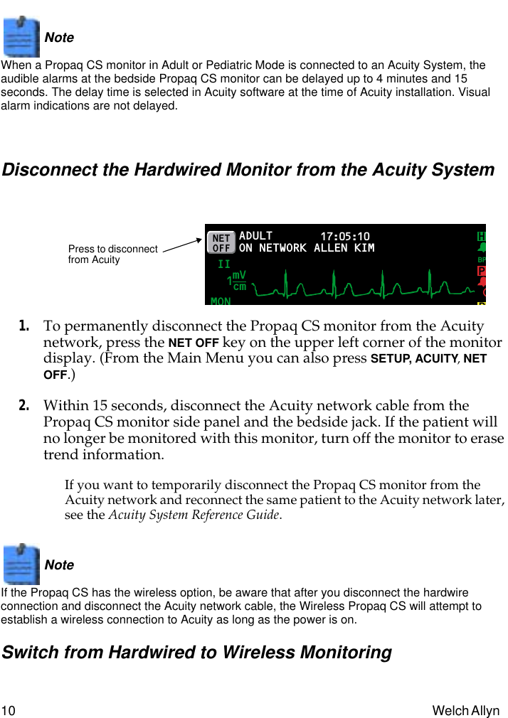  10 Welch Allyn Note   When a Propaq CS monitor in Adult or Pediatric Mode is connected to an Acuity System, the audible alarms at the bedside Propaq CS monitor can be delayed up to 4 minutes and 15 seconds. The delay time is selected in Acuity software at the time of Acuity installation. Visual alarm indications are not delayed. Disconnect the Hardwired Monitor from the Acuity System 1. To permanently disconnect the Propaq CS monitor from the Acuity network, press the  NET OFF  key on the upper left corner of the monitor display. (From the Main Menu you can also press  SETUP,   ACUITY ,  NET OFF .) 2. Within 15 seconds, disconnect the Acuity network cable from the Propaq CS monitor side panel and the bedside jack. If the patient will no longer be monitored with this monitor, turn off the monitor to erase trend information. If you want to temporarily disconnect the Propaq CS monitor from the Acuity network and reconnect the same patient to the Acuity network later, see the  Acuity System Reference Guide .Note   If the Propaq CS has the wireless option, be aware that after you disconnect the hardwire connection and disconnect the Acuity network cable, the Wireless Propaq CS will attempt to establish a wireless connection to Acuity as long as the power is on. Switch from Hardwired to Wireless MonitoringADULTMON17:05:10 PRINT FAULT II P(P2NETOFF ON NETWORKmVcm1HBPALLEN KIMPress to disconnect from Acuity