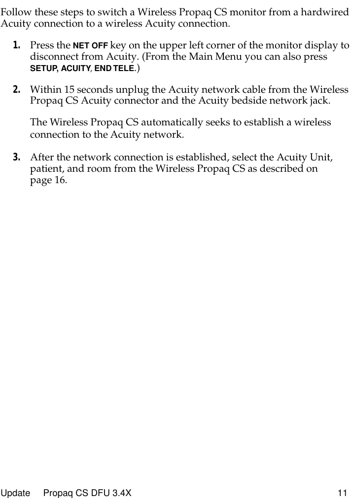  Update     Propaq CS DFU 3.4X 11 Follow these steps to switch a Wireless Propaq CS monitor from a hardwired Acuity connection to a wireless Acuity connection. 1. Press the  NET OFF  key on the upper left corner of the monitor display to disconnect from Acuity. (From the Main Menu you can also press  SETUP,   ACUITY ,  END TELE .) 2. Within 15 seconds unplug the Acuity network cable from the Wireless Propaq CS Acuity connector and the Acuity bedside network jack.The Wireless Propaq CS automatically seeks to establish a wireless connection to the Acuity network. 3. After the network connection is established, select the Acuity Unit, patient, and room from the Wireless Propaq CS as described on page 16.