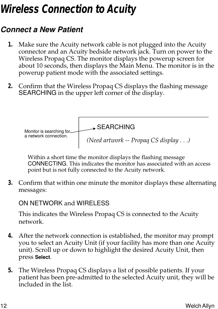  12 Welch Allyn  Wireless Connection to Acuity Connect a New Patient 1. Make sure the Acuity network cable is not plugged into the Acuity connector and an Acuity bedside network jack. Turn on power to the Wireless Propaq CS. The monitor displays the powerup screen for about 10 seconds, then displays the Main Menu. The monitor is in the powerup patient mode with the associated settings. 2. Confirm that the Wireless Propaq CS displays the flashing message  SEARCHING  in the upper left corner of the display. Within a short time the monitor displays the flashing message  CONNECTING . This indicates the monitor has associated with an access point but is not fully connected to the Acuity network. 3. Confirm that within one minute the monitor displays these alternating messages: ON NETWORK  and  WIRELESS This indicates the Wireless Propaq CS is connected to the Acuity network. 4. After the network connection is established, the monitor may prompt you to select an Acuity Unit (if your facility has more than one Acuity unit). Scroll up or down to highlight the desired Acuity Unit, then press  Select . 5. The Wireless Propaq CS displays a list of possible patients. If your patient has been pre-admitted to the selected Acuity unit, they will be included in the list. Monitor is searching for a network connection.SEARCHING(Need artwork -- Propaq CS display . . .)