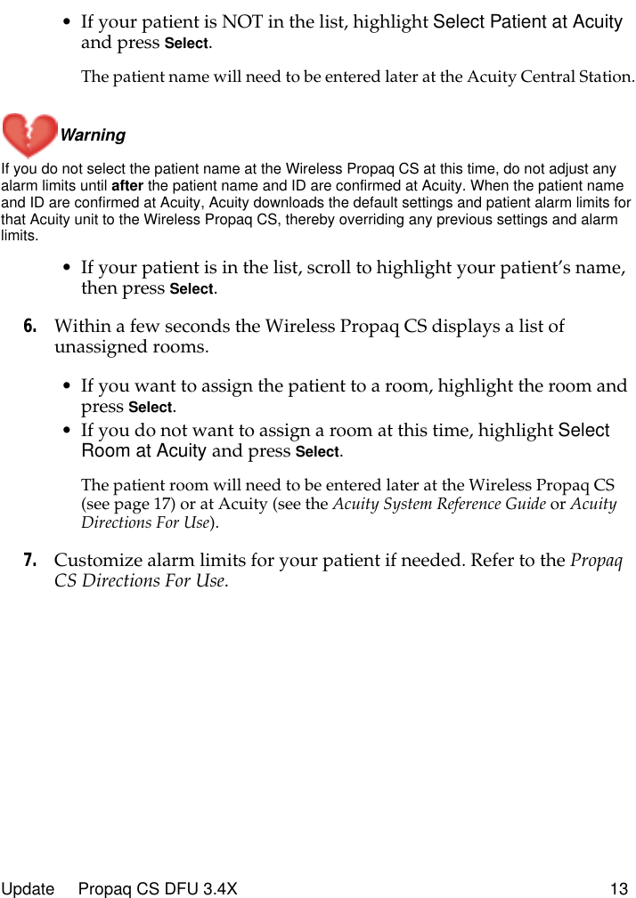  Update     Propaq CS DFU 3.4X 13 • If your patient is NOT in the list, highlight  Select Patient at Acuity  and press  Select . The patient name will need to be entered later at the Acuity Central Station.Warning  If you do not select the patient name at the Wireless Propaq CS at this time, do not adjust any alarm limits until  after  the patient name and ID are confirmed at Acuity. When the patient name and ID are confirmed at Acuity, Acuity downloads the default settings and patient alarm limits for that Acuity unit to the Wireless Propaq CS, thereby overriding any previous settings and alarm limits. • If your patient is in the list, scroll to highlight your patient’s name, then press  Select . 6. Within a few seconds the Wireless Propaq CS displays a list of unassigned rooms.• If you want to assign the patient to a room, highlight the room and press  Select .• If you do not want to assign a room at this time, highlight  Select Room at Acuity  and press  Select . The patient room will need to be entered later at the Wireless Propaq CS (see page 17) or at Acuity (see the  Acuity System Reference Guide  or  Acuity Directions For Use ). 7. Customize alarm limits for your patient if needed. Refer to the  Propaq CS Directions For Use .