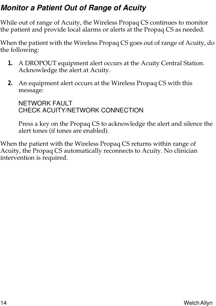  14 Welch Allyn  Monitor a Patient Out of Range of Acuity While out of range of Acuity, the Wireless Propaq CS continues to monitor the patient and provide local alarms or alerts at the Propaq CS as needed.When the patient with the Wireless Propaq CS goes out of range of Acuity, do the following: 1. A DROPOUT equipment alert occurs at the Acuity Central Station.Acknowledge the alert at Acuity. 2. An equipment alert occurs at the Wireless Propaq CS with this message: NETWORK FAULTCHECK ACUITY/NETWORK CONNECTIONPress a key on the Propaq CS to acknowledge the alert and silence the alert tones (if tones are enabled).When the patient with the Wireless Propaq CS returns within range of Acuity, the Propaq CS automatically reconnects to Acuity. No clinician intervention is required.