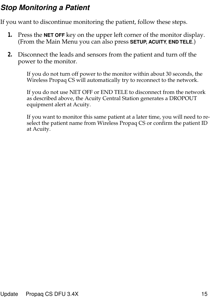 Update     Propaq CS DFU 3.4X 15Stop Monitoring a PatientIf you want to discontinue monitoring the patient, follow these steps.1. Press the NET OFF key on the upper left corner of the monitor display. (From the Main Menu you can also press SETUP, ACUITY, END TELE.)2. Disconnect the leads and sensors from the patient and turn off the power to the monitor.If you do not turn off power to the monitor within about 30 seconds, the Wireless Propaq CS will automatically try to reconnect to the network.If you do not use NET OFF or END TELE to disconnect from the network as described above, the Acuity Central Station generates a DROPOUT equipment alert at Acuity.If you want to monitor this same patient at a later time, you will need to re-select the patient name from Wireless Propaq CS or confirm the patient ID at Acuity.