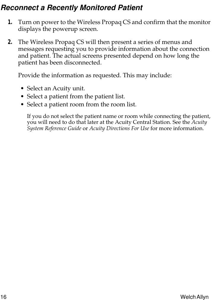 16 Welch Allyn Reconnect a Recently Monitored Patient1. Turn on power to the Wireless Propaq CS and confirm that the monitor displays the powerup screen.2. The Wireless Propaq CS will then present a series of menus and messages requesting you to provide information about the connection and patient. The actual screens presented depend on how long the patient has been disconnected.Provide the information as requested. This may include:• Select an Acuity unit.• Select a patient from the patient list.• Select a patient room from the room list.If you do not select the patient name or room while connecting the patient, you will need to do that later at the Acuity Central Station. See the Acuity System Reference Guide or Acuity Directions For Use for more information.
