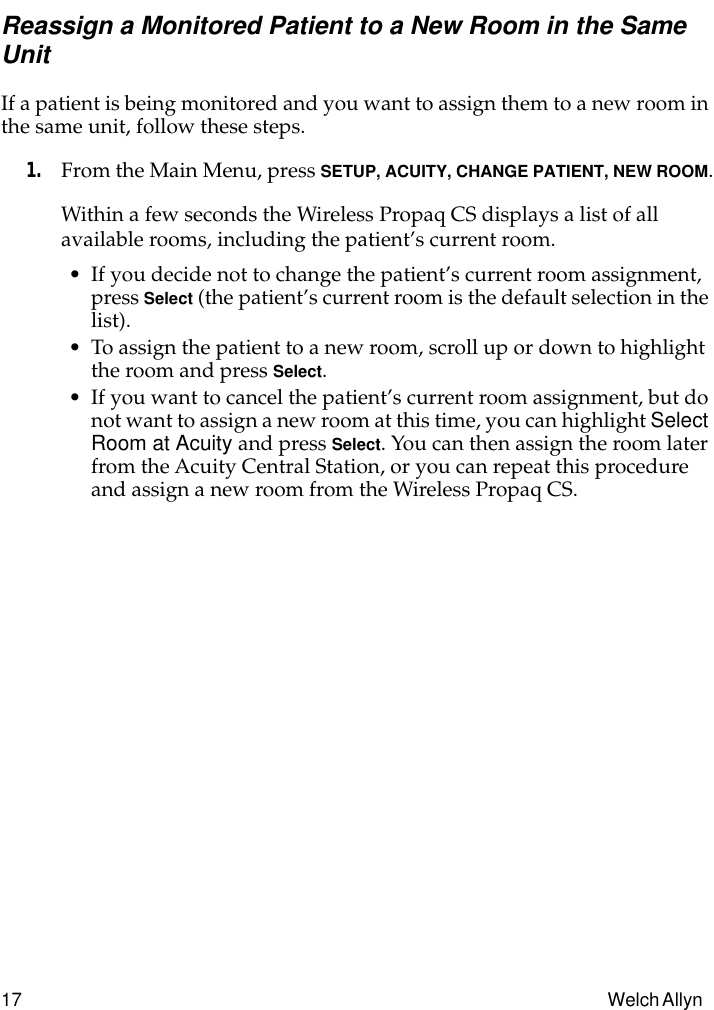 17 Welch Allyn Reassign a Monitored Patient to a New Room in the Same UnitIf a patient is being monitored and you want to assign them to a new room in the same unit, follow these steps.1. From the Main Menu, press SETUP, ACUITY, CHANGE PATIENT, NEW ROOM.Within a few seconds the Wireless Propaq CS displays a list of all available rooms, including the patient’s current room.• If you decide not to change the patient’s current room assignment, press Select (the patient’s current room is the default selection in the list).• To assign the patient to a new room, scroll up or down to highlight the room and press Select.• If you want to cancel the patient’s current room assignment, but do not want to assign a new room at this time, you can highlight Select Room at Acuity and press Select. You can then assign the room later from the Acuity Central Station, or you can repeat this procedure and assign a new room from the Wireless Propaq CS.