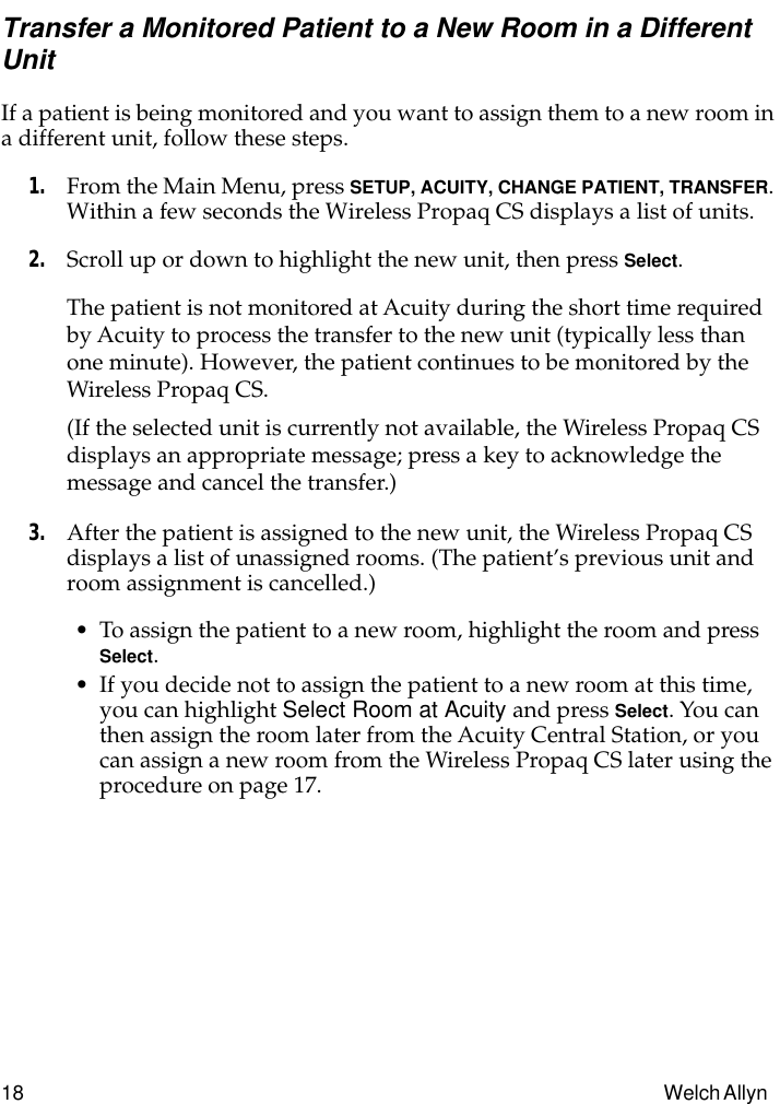 18 Welch Allyn Transfer a Monitored Patient to a New Room in a Different UnitIf a patient is being monitored and you want to assign them to a new room in a different unit, follow these steps.1. From the Main Menu, press SETUP, ACUITY, CHANGE PATIENT, TRANSFER. Within a few seconds the Wireless Propaq CS displays a list of units.2. Scroll up or down to highlight the new unit, then press Select.The patient is not monitored at Acuity during the short time required by Acuity to process the transfer to the new unit (typically less than one minute). However, the patient continues to be monitored by the Wireless Propaq CS.(If the selected unit is currently not available, the Wireless Propaq CS displays an appropriate message; press a key to acknowledge the message and cancel the transfer.)3. After the patient is assigned to the new unit, the Wireless Propaq CS displays a list of unassigned rooms. (The patient’s previous unit and room assignment is cancelled.)• To assign the patient to a new room, highlight the room and press Select.• If you decide not to assign the patient to a new room at this time, you can highlight Select Room at Acuity and press Select. You can then assign the room later from the Acuity Central Station, or you can assign a new room from the Wireless Propaq CS later using the procedure on page 17.