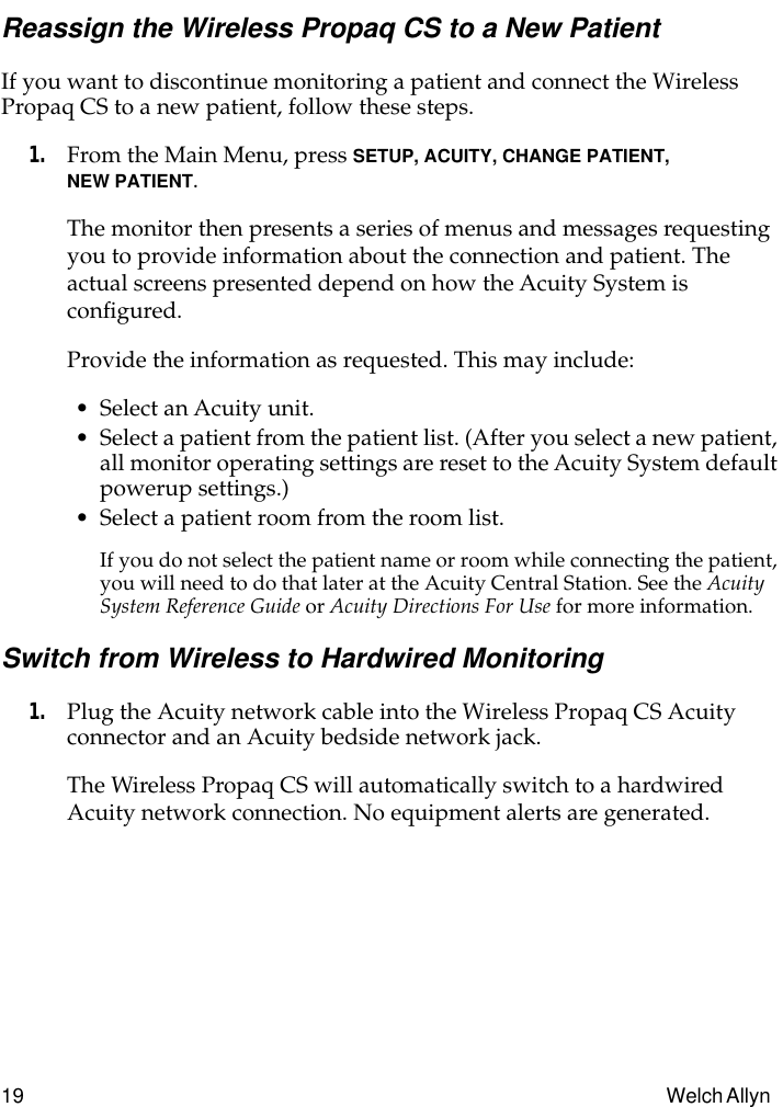 19 Welch Allyn Reassign the Wireless Propaq CS to a New PatientIf you want to discontinue monitoring a patient and connect the Wireless Propaq CS to a new patient, follow these steps.1. From the Main Menu, press SETUP, ACUITY, CHANGE PATIENT, NEW PATIENT.The monitor then presents a series of menus and messages requesting you to provide information about the connection and patient. The actual screens presented depend on how the Acuity System is conﬁgured.Provide the information as requested. This may include:• Select an Acuity unit.• Select a patient from the patient list. (After you select a new patient, all monitor operating settings are reset to the Acuity System default powerup settings.)• Select a patient room from the room list.If you do not select the patient name or room while connecting the patient, you will need to do that later at the Acuity Central Station. See the Acuity System Reference Guide or Acuity Directions For Use for more information.Switch from Wireless to Hardwired Monitoring1. Plug the Acuity network cable into the Wireless Propaq CS Acuity connector and an Acuity bedside network jack.The Wireless Propaq CS will automatically switch to a hardwired Acuity network connection. No equipment alerts are generated.