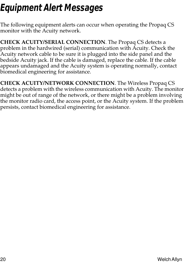 20 Welch Allyn Equipment Alert MessagesThe following equipment alerts can occur when operating the Propaq CS monitor with the Acuity network.CHECK ACUITY/SERIAL CONNECTION. The Propaq CS detects a problem in the hardwired (serial) communication with Acuity. Check the Acuity network cable to be sure it is plugged into the side panel and the bedside Acuity jack. If the cable is damaged, replace the cable. If the cable appears undamaged and the Acuity system is operating normally, contact biomedical engineering for assistance.CHECK ACUITY/NETWORK CONNECTION. The Wireless Propaq CS detects a problem with the wireless communication with Acuity. The monitor might be out of range of the network, or there might be a problem involving the monitor radio card, the access point, or the Acuity system. If the problem persists, contact biomedical engineering for assistance.