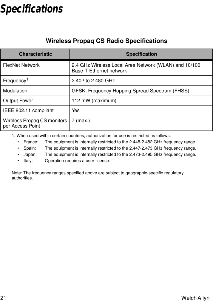 21 Welch Allyn SpecificationsWireless Propaq CS Radio SpeciﬁcationsCharacteristic SpeciﬁcationFlexNet Network 2.4 GHz Wireless Local Area Network (WLAN) and 10/100 Base-T Ethernet networkFrequency11. When used within certain countries, authorization for use is restricted as follows:• France:  The equipment is internally restricted to the 2.448-2.482 GHz frequency range.• Spain:  The equipment is internally restricted to the 2.447-2.473 GHz frequency range.• Japan:  The equipment is internally restricted to the 2.473-2.495 GHz frequency range.• Italy:  Operation requires a user license.Note: The frequency ranges specified above are subject to geographic-specific regulatory authorities.2.402 to 2.480 GHzModulation GFSK, Frequency Hopping Spread Spectrum (FHSS)Output Power 112 mW (maximum)IEEE 802.11 compliant YesWireless Propaq CS monitors per Access Point 7 (max.)