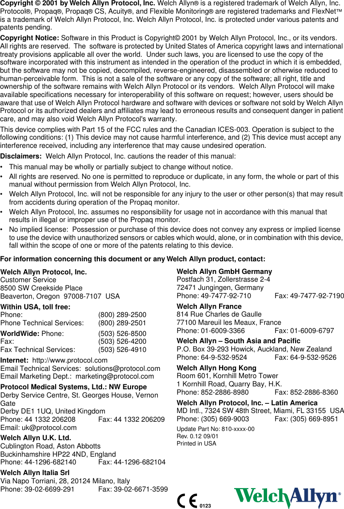  Copyright © 2001 by Welch Allyn Protocol, Inc.  Welch Allyn ®  is a registered trademark of Welch Allyn, Inc. Protocol ® , Propaq ® , Propaq ®  CS, Acuity ® , and Flexible Monitoring ®  are registered trademarks and FlexNet ™  is a trademark of Welch Allyn Protocol, Inc. Welch Allyn Protocol, Inc. is protected under various patents and patents pending. Copyright Notice:  Software in this Product is Copyright© 2001 by Welch Allyn Protocol, Inc., or its vendors.  All rights are reserved.  The  software is protected by United States of America copyright laws and international treaty provisions applicable all over the world.  Under such laws, you are licensed to use the copy of the software incorporated with this instrument as intended in the operation of the product in which it is embedded, but the software may not be copied, decompiled, reverse-engineered, disassembled or otherwise reduced to human-perceivable form.  This is not a sale of the software or any copy of the software; all right, title and ownership of the software remains with Welch Allyn Protocol or its vendors.  Welch Allyn Protocol will make available specifications necessary for interoperability of this software on request; however, users should be aware that use of Welch Allyn Protocol hardware and software with devices or software not sold by Welch Allyn Protocol or its authorized dealers and affiliates may lead to erroneous results and consequent danger in patient care, and may also void Welch Allyn Protocol&apos;s warranty.This device complies with Part 15 of the FCC rules and the Canadian ICES-003. Operation is subject to the following conditions: (1) This device may not cause harmful interference, and (2) This device must accept any interference received, including any interference that may cause undesired operation. Disclaimers:   Welch Allyn Protocol, Inc. cautions the reader of this manual:• This manual may be wholly or partially subject to change without notice.• All rights are reserved. No one is permitted to reproduce or duplicate, in any form, the whole or part of this manual without permission from Welch Allyn Protocol, Inc.• Welch Allyn Protocol, Inc. will not be responsible for any injury to the user or other person(s) that may result from accidents during operation of the Propaq monitor.• Welch Allyn Protocol, Inc. assumes no responsibility for usage not in accordance with this manual that results in illegal or improper use of the Propaq monitor.• No implied license:  Possession or purchase of this device does not convey any express or implied license to use the device with unauthorized sensors or cables which would, alone, or in combination with this device, fall within the scope of one or more of the patents relating to this device. For information concerning this document or any Welch Allyn product, contact:Welch Allyn Protocol, Inc. Customer Service8500 SW Creekside PlaceBeaverton, Oregon  97008-7107  USA  Within USA, toll free:  Phone: (800) 289-2500Phone Technical Services: (800) 289-2501 WorldWide:  Phone:  (503) 526-8500Fax: (503) 526-4200Fax Technical Services:  (503) 526-4910 Internet:   http://www.protocol.comEmail Technical Services:  solutions@protocol.comEmail Marketing Dept.:  marketing@protocol.com Protocol Medical Systems, Ltd.: NW Europe Derby Service Centre, St. Georges House, Vernon GateDerby DE1 1UQ, United KingdomPhone: 44 1332 206208 Fax: 44 1332 206209Email: uk@protocol.com Welch Allyn U.K. Ltd. Cublington Road, Aston AbbottsBuckinhamshire HP22 4ND, EnglandPhone: 44-1296-682140 Fax: 44-1296-682104 Welch Allyn Italia Srl Via Napo Torriani, 28, 20124 Milano, ItalyPhone: 39-02-6699-291 Fax: 39-02-6671-3599 Welch Allyn GmbH Germany Postfach 31, Zollerstrasse 2-472471 Jungingen, GermanyPhone: 49-7477-92-710 Fax: 49-7477-92-7190 Welch Allyn France 814 Rue Charles de Gaulle77100 Mareuil les Meaux, FrancePhone: 01-6009-3366 Fax: 01-6009-6797 Welch Allyn – South Asia and Pacific P.O. Box 39-293 Howick, Auckland, New ZealandPhone: 64-9-532-9524 Fax: 64-9-532-9526 Welch Allyn Hong Kong Room 601, Kornhill Metro Tower1 Kornhill Road, Quarry Bay, H.K.Phone: 852-2886-8980 Fax: 852-2886-8360 Welch Allyn Protocol, Inc. – Latin America MD Intl., 7324 SW 48th Street, Miami, FL 33155  USAPhone: (305) 669-9003 Fax: (305) 669-8951 Update Part No: 810-xxxx-00Rev. 0.12 09/01Printed in USA0123