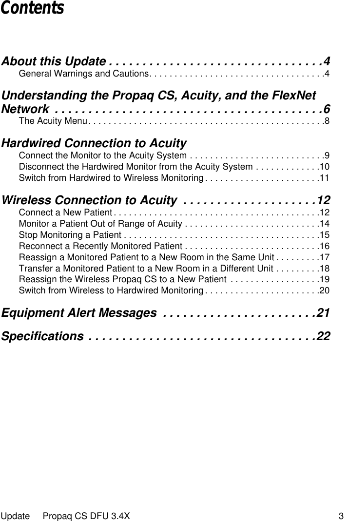  Update     Propaq CS DFU 3.4X 3 About this Update . . . . . . . . . . . . . . . . . . . . . . . . . . . . . . . .4 General Warnings and Cautions. . . . . . . . . . . . . . . . . . . . . . . . . . . . . . . . . . .4 Understanding the Propaq CS, Acuity, and the FlexNet Network  . . . . . . . . . . . . . . . . . . . . . . . . . . . . . . . . . . . . . . . .6 The Acuity Menu. . . . . . . . . . . . . . . . . . . . . . . . . . . . . . . . . . . . . . . . . . . . . . .8 Hardwired Connection to Acuity Connect the Monitor to the Acuity System . . . . . . . . . . . . . . . . . . . . . . . . . . .9Disconnect the Hardwired Monitor from the Acuity System . . . . . . . . . . . . .10Switch from Hardwired to Wireless Monitoring . . . . . . . . . . . . . . . . . . . . . . .11 Wireless Connection to Acuity  . . . . . . . . . . . . . . . . . . . .12 Connect a New Patient . . . . . . . . . . . . . . . . . . . . . . . . . . . . . . . . . . . . . . . . .12Monitor a Patient Out of Range of Acuity . . . . . . . . . . . . . . . . . . . . . . . . . . .14Stop Monitoring a Patient . . . . . . . . . . . . . . . . . . . . . . . . . . . . . . . . . . . . . . .15Reconnect a Recently Monitored Patient . . . . . . . . . . . . . . . . . . . . . . . . . . .16Reassign a Monitored Patient to a New Room in the Same Unit . . . . . . . . .17Transfer a Monitored Patient to a New Room in a Different Unit . . . . . . . . .18Reassign the Wireless Propaq CS to a New Patient  . . . . . . . . . . . . . . . . . .19Switch from Wireless to Hardwired Monitoring . . . . . . . . . . . . . . . . . . . . . . .20 Equipment Alert Messages  . . . . . . . . . . . . . . . . . . . . . . .21Specifications . . . . . . . . . . . . . . . . . . . . . . . . . . . . . . . . . .22 Contents