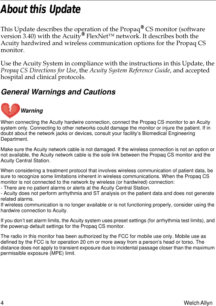  4 Welch Allyn  About this Update This Update describes the operation of the Propaq ®  CS monitor (software version 3.40) with the Acuity ®  FlexNet™ network. It describes both the Acuity hardwired and wireless communication options for the Propaq CS monitor.Use the Acuity System in compliance with the instructions in this Update, the  Propaq CS Directions for Use , the  Acuity System Reference Guide , and accepted hospital and clinical protocols. General Warnings and CautionsWarning  When connecting the Acuity hardwire connection, connect the Propaq CS monitor to an Acuity system only. Connecting to other networks could damage the monitor or injure the patient. If in doubt about the network jacks or devices, consult your facility’s Biomedical Engineering Department.Make sure the Acuity network cable is not damaged. If the wireless connection is not an option or not available, the Acuity network cable is the sole link between the Propaq CS monitor and the Acuity Central Station.When considering a treatment protocol that involves wireless communication of patient data, be sure to recognize some limitations inherent in wireless communications. When the Propaq CS monitor is not connected to the network by wireless (or hardwired) connection:- There are no patient alarms or alerts at the Acuity Central Station.- Acuity does not perform arrhythmia and ST analysis on the patient data and does not generate related alarms.If wireless communication is no longer available or is not functioning properly, consider using the hardwire connection to Acuity.If you don’t set alarm limits, the Acuity system uses preset settings (for arrhythmia test limits), and the powerup default settings for the Propaq CS monitor.The radio in this monitor has been authorized by the FCC for mobile use only. Mobile use as defined by the FCC is for operation 20 cm or more away from a person’s head or torso. The distance does not apply to transient exposure due to incidental passage closer than the maximum permissible exposure (MPE) limit.