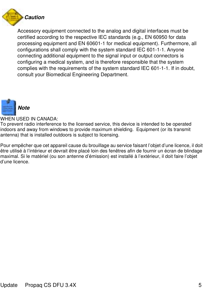  Update     Propaq CS DFU 3.4X 5Caution  Accessory equipment connected to the analog and digital interfaces must be certified according to the respective IEC standards (e.g., EN 60950 for data processing equipment and EN 60601-1 for medical equipment). Furthermore, all configurations shall comply with the system standard IEC 601-1-1. Anyone connecting additional equipment to the signal input or output connectors is configuring a medical system, and is therefore responsible that the system complies with the requirements of the system standard IEC 601-1-1. If in doubt, consult your Biomedical Engineering Department.Note   WHEN USED IN CANADA:To prevent radio interference to the licensed service, this device is intended to be operated indoors and away from windows to provide maximum shielding.  Equipment (or its transmit antenna) that is installed outdoors is subject to licensing.Pour empêcher que cet appareil cause du brouillage au service faisant l’objet d’une licence, il doit être utilisé à l’intérieur et devrait être placé loin des fenêtres afin de fournir un écran de blindage maximal. Si le matériel (ou son antenne d’émission) est installé à l’extérieur, il doit faire l’objet d’une licence.