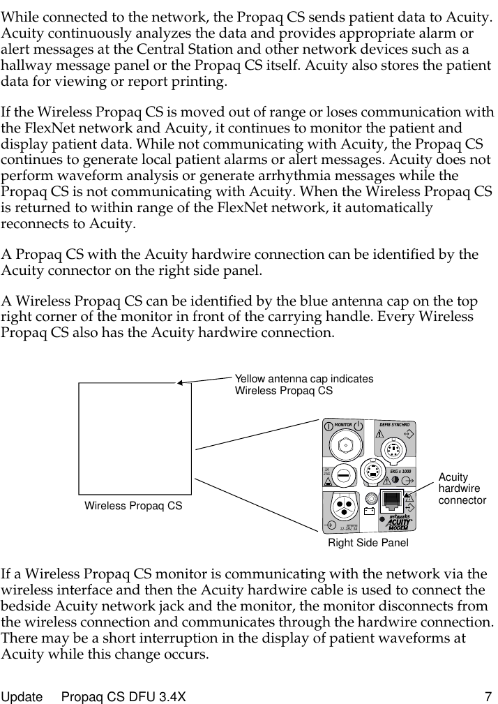  Update     Propaq CS DFU 3.4X 7 While connected to the network, the Propaq CS sends patient data to Acuity. Acuity continuously analyzes the data and provides appropriate alarm or alert messages at the Central Station and other network devices such as a hallway message panel or the Propaq CS itself. Acuity also stores the patient data for viewing or report printing.If the Wireless Propaq CS is moved out of range or loses communication with the FlexNet network and Acuity, it continues to monitor the patient and display patient data. While not communicating with Acuity, the Propaq CS continues to generate local patient alarms or alert messages. Acuity does not perform waveform analysis or generate arrhythmia messages while the Propaq CS is not communicating with Acuity. When the Wireless Propaq CS is returned to within range of the FlexNet network, it automatically reconnects to Acuity.A Propaq CS with the Acuity hardwire connection can be identified by the Acuity connector on the right side panel.A Wireless Propaq CS can be identified by the blue antenna cap on the top right corner of the monitor in front of the carrying handle. Every Wireless Propaq CS also has the Acuity hardwire connection.If a Wireless Propaq CS monitor is communicating with the network via the wireless interface and then the Acuity hardwire cable is used to connect the bedside Acuity network jack and the monitor, the monitor disconnects from the wireless connection and communicates through the hardwire connection. There may be a short interruption in the display of patient waveforms at Acuity while this change occurs.DEFIB SYNCHROMONITOREKG x 1000!3A2AG!!!12-28V, 3ARight Side PanelAcuity hardwire connectorWireless Propaq CSYellow antenna cap indicates Wireless Propaq CS