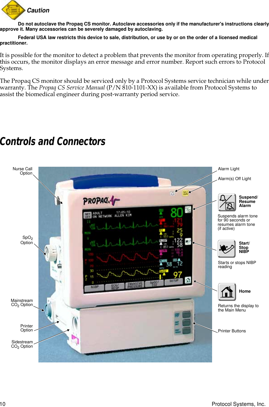  10 Protocol Systems, Inc.Caution  Do not autoclave the Propaq CS monitor. Autoclave accessories only if the manufacturer&apos;s instructions clearly approve it. Many accessories can be severely damaged by autoclaving.Federal USA law restricts this device to sale, distribution, or use by or on the order of a licensed medical practitioner. It is possible for the monitor to detect a problem that prevents the monitor from operating properly. If this occurs, the monitor displays an error message and error number. Report such errors to Protocol Systems.The Propaq CS monitor should be serviced only by a Protocol Systems service technician while under warranty. The  Propaq CS Service Manual  (P/N 810-1101-XX) is available from Protocol Systems to assist the biomedical engineer during post-warranty period service. Controls and ConnectorsMainstreamCO2 OptionNurse CallOptionPrinter ButtonsAlarm(s) Off LightAlarm LightSidestreamCO2 OptionPrinterOptionSpO2OptionStarts or stops NIBP readingSuspend/Resume AlarmReturns the display to the Main MenuSuspends alarm tone for 90 seconds or resumes alarm tone (if active)Start/Stop NIBPHome