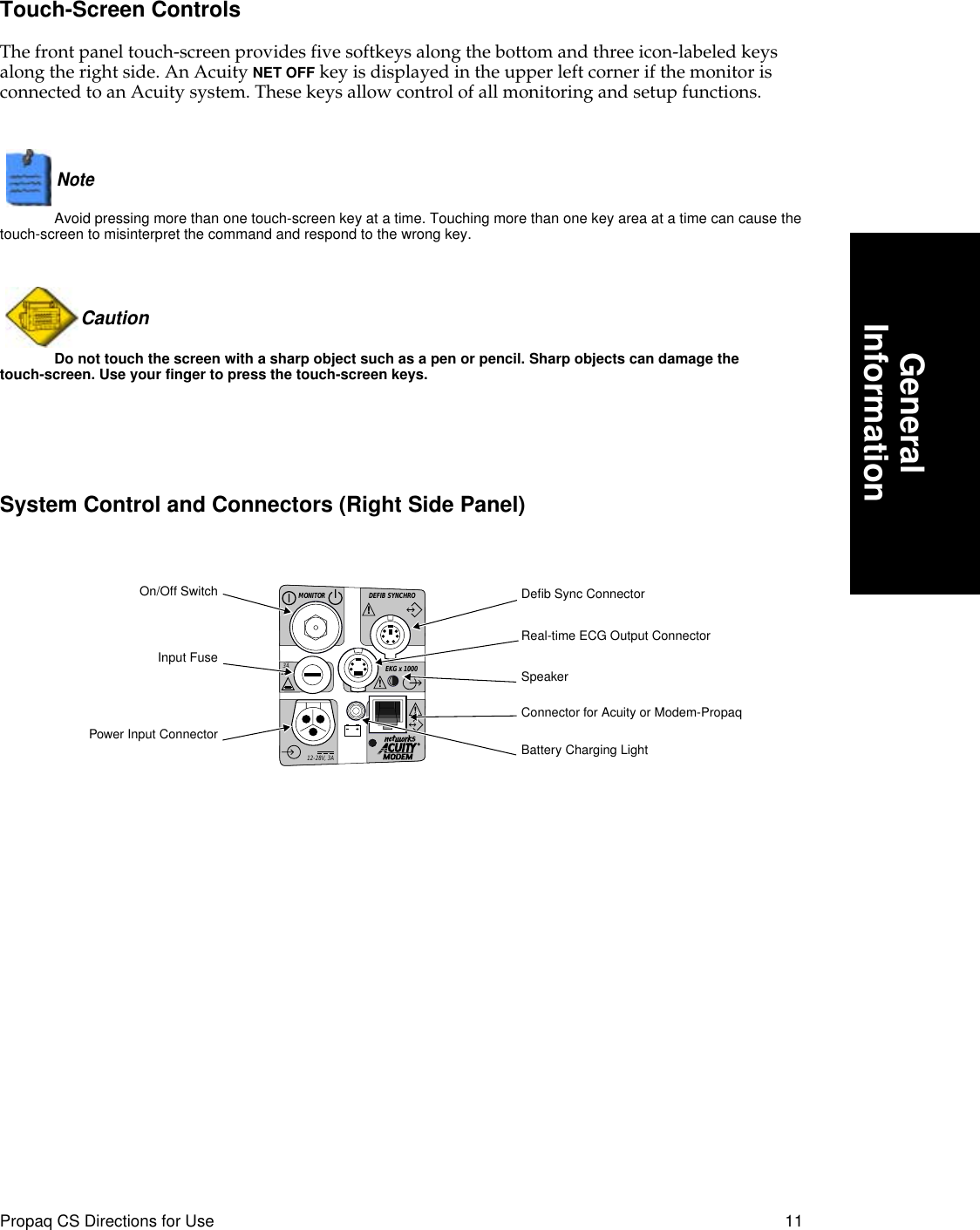  Propaq CS Directions for Use 11 GeneralInformation Touch-Screen Controls The front panel touch-screen provides five softkeys along the bottom and three icon-labeled keys along the right side. An Acuity  NET OFF  key is displayed in the upper left corner if the monitor is connected to an Acuity system. These keys allow control of all monitoring and setup functions.Note   Avoid pressing more than one touch-screen key at a time. Touching more than one key area at a time can cause the touch-screen to misinterpret the command and respond to the wrong key.Caution  Do not touch the screen with a sharp object such as a pen or pencil. Sharp objects can damage the touch-screen. Use your finger to press the touch-screen keys. System Control and Connectors (Right Side Panel)DEFIB SYNCHROMONITOREKG x 1000!3A2AG!!!12-28V, 3AInput FuseOn/Off SwitchPower Input ConnectorDeﬁb Sync ConnectorReal-time ECG Output ConnectorBattery Charging LightSpeakerConnector for Acuity or Modem-Propaq