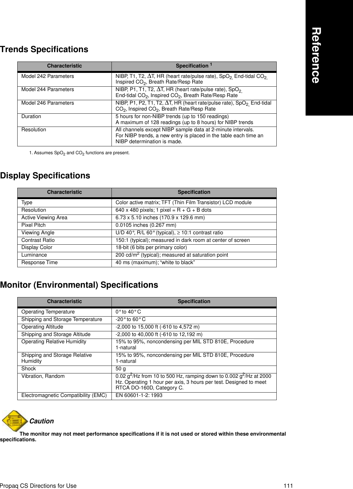 Propaq CS Directions for Use 111ReferenceTrends SpecificationsDisplay SpecificationsMonitor (Environmental) SpecificationsCaution The monitor may not meet performance specifications if it is not used or stored within these environmental specifications.Characteristic Speciﬁcation 11. Assumes SpO2 and CO2 functions are present.Model 242 Parameters NIBP, T1, T2, ∆T, HR (heart rate/pulse rate), SpO2, End-tidal CO2, Inspired CO2, Breath Rate/Resp RateModel 244 Parameters NIBP, P1, T1, T2, ∆T, HR (heart rate/pulse rate), SpO2, End-tidal CO2, Inspired CO2, Breath Rate/Resp RateModel 246 Parameters NIBP, P1, P2, T1, T2, ∆T, HR (heart rate/pulse rate), SpO2, End-tidal CO2, Inspired CO2, Breath Rate/Resp RateDuration 5 hours for non-NIBP trends (up to 150 readings)A maximum of 128 readings (up to 8 hours) for NIBP trendsResolution All channels except NIBP sample data at 2-minute intervals.For NIBP trends, a new entry is placed in the table each time an NIBP determination is made.Characteristic SpeciﬁcationType Color active matrix; TFT (Thin Film Transistor) LCD moduleResolution 640 x 480 pixels; 1 pixel = R + G + B dotsActive Viewing Area 6.73 x 5.10 inches (170.9 x 129.6 mm)Pixel Pitch 0.0105 inches (0.267 mm)Viewing Angle U/D 40°, R/L 60° (typical), ≥ 10:1 contrast ratioContrast Ratio 150:1 (typical); measured in dark room at center of screenDisplay Color 18-bit (6 bits per primary color)Luminance 200 cd/m2 (typical); measured at saturation pointResponse Time 40 ms (maximum); “white to black”Characteristic SpeciﬁcationOperating Temperature 0° to 40° CShipping and Storage Temperature -20° to 60° COperating Altitude -2,000 to 15,000 ft (-610 to 4,572 m)Shipping and Storage Altitude -2,000 to 40,000 ft (-610 to 12,192 m)Operating Relative Humidity 15% to 95%, noncondensing per MIL STD 810E, Procedure 1-naturalShipping and Storage Relative Humidity 15% to 95%, noncondensing per MIL STD 810E, Procedure 1-naturalShock 50 g Vibration, Random 0.02 g2/Hz from 10 to 500 Hz, ramping down to 0.002 g2/Hz at 2000 Hz. Operating 1 hour per axis, 3 hours per test. Designed to meet RTCA DO-160D, Category C.Electromagnetic Compatibility (EMC) EN 60601-1-2: 1993