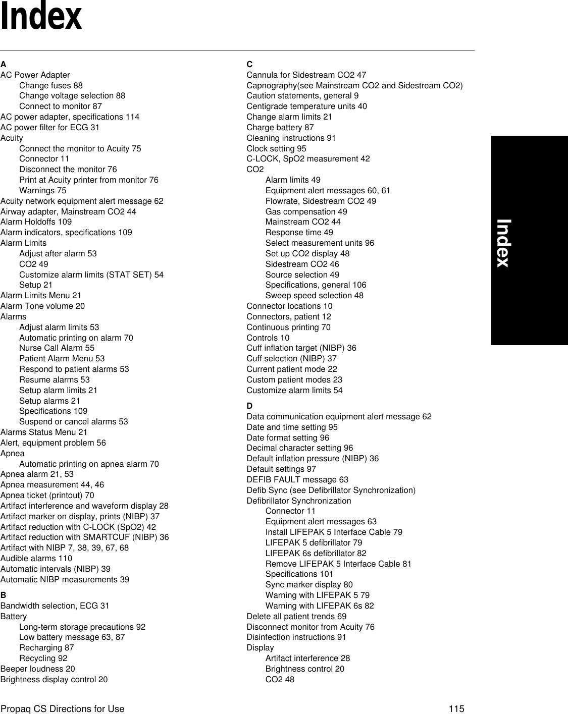 Propaq CS Directions for Use 115IndexIndexAAC Power AdapterChange fuses 88Change voltage selection 88Connect to monitor 87AC power adapter, specifications 114AC power filter for ECG 31AcuityConnect the monitor to Acuity 75Connector 11Disconnect the monitor 76Print at Acuity printer from monitor 76Warnings 75Acuity network equipment alert message 62Airway adapter, Mainstream CO2 44Alarm Holdoffs 109Alarm indicators, specifications 109Alarm LimitsAdjust after alarm 53CO2 49Customize alarm limits (STAT SET) 54Setup 21Alarm Limits Menu 21Alarm Tone volume 20AlarmsAdjust alarm limits 53Automatic printing on alarm 70Nurse Call Alarm 55Patient Alarm Menu 53Respond to patient alarms 53Resume alarms 53Setup alarm limits 21Setup alarms 21Specifications 109Suspend or cancel alarms 53Alarms Status Menu 21Alert, equipment problem 56ApneaAutomatic printing on apnea alarm 70Apnea alarm 21, 53Apnea measurement 44, 46Apnea ticket (printout) 70Artifact interference and waveform display 28Artifact marker on display, prints (NIBP) 37Artifact reduction with C-LOCK (SpO2) 42Artifact reduction with SMARTCUF (NIBP) 36Artifact with NIBP 7, 38, 39, 67, 68Audible alarms 110Automatic intervals (NIBP) 39Automatic NIBP measurements 39BBandwidth selection, ECG 31BatteryLong-term storage precautions 92Low battery message 63, 87Recharging 87Recycling 92Beeper loudness 20Brightness display control 20CCannula for Sidestream CO2 47Capnography(see Mainstream CO2 and Sidestream CO2)Caution statements, general 9Centigrade temperature units 40Change alarm limits 21Charge battery 87Cleaning instructions 91Clock setting 95C-LOCK, SpO2 measurement 42CO2Alarm limits 49Equipment alert messages 60, 61Flowrate, Sidestream CO2 49Gas compensation 49Mainstream CO2 44Response time 49Select measurement units 96Set up CO2 display 48Sidestream CO2 46Source selection 49Specifications, general 106Sweep speed selection 48Connector locations 10Connectors, patient 12Continuous printing 70Controls 10Cuff inflation target (NIBP) 36Cuff selection (NIBP) 37Current patient mode 22Custom patient modes 23Customize alarm limits 54DData communication equipment alert message 62Date and time setting 95Date format setting 96Decimal character setting 96Default inflation pressure (NIBP) 36Default settings 97DEFIB FAULT message 63Defib Sync (see Defibrillator Synchronization)Defibrillator SynchronizationConnector 11Equipment alert messages 63Install LIFEPAK 5 Interface Cable 79LIFEPAK 5 defibrillator 79LIFEPAK 6s defibrillator 82Remove LIFEPAK 5 Interface Cable 81Specifications 101Sync marker display 80Warning with LIFEPAK 5 79Warning with LIFEPAK 6s 82Delete all patient trends 69Disconnect monitor from Acuity 76Disinfection instructions 91DisplayArtifact interference 28Brightness control 20CO2 48