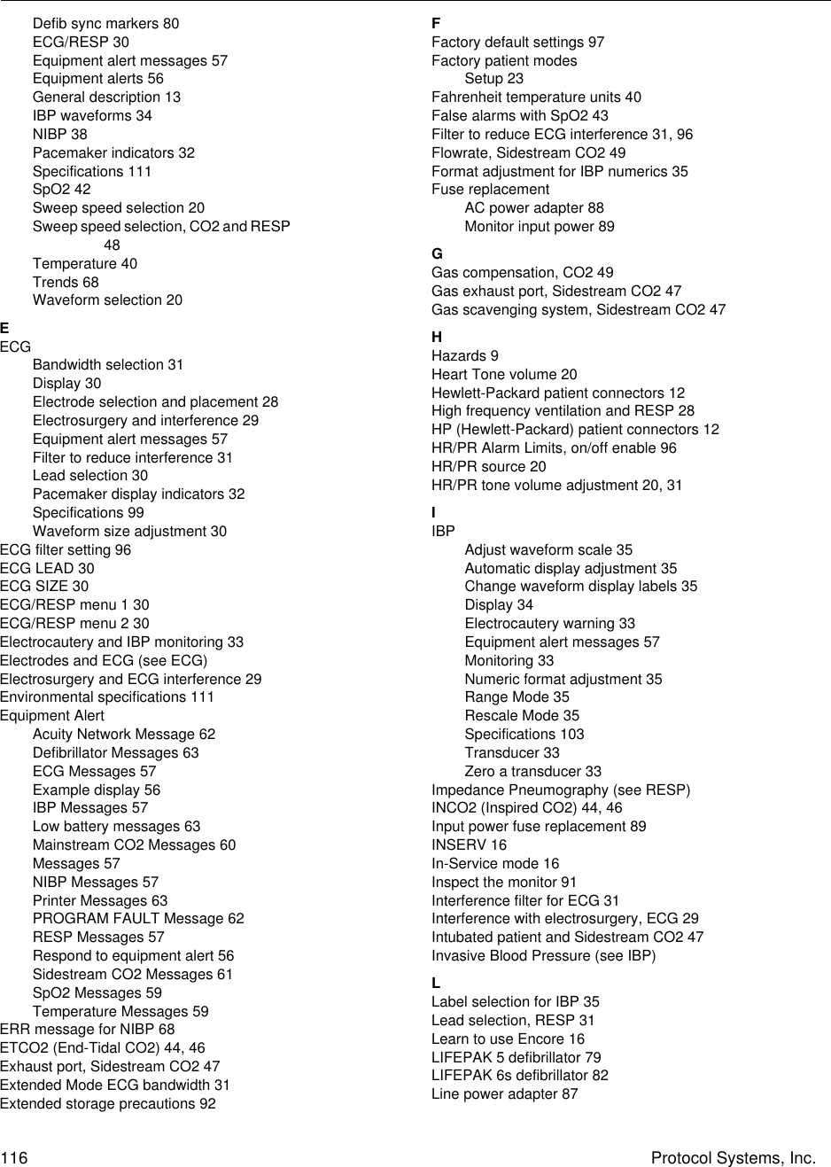 116 Protocol Systems, Inc.Defib sync markers 80ECG/RESP 30Equipment alert messages 57Equipment alerts 56General description 13IBP waveforms 34NIBP 38Pacemaker indicators 32Specifications 111SpO2 42Sweep speed selection 20Sweep speed selection, CO2 and RESP 48Temperature 40Trends 68Waveform selection 20EECGBandwidth selection 31Display 30Electrode selection and placement 28Electrosurgery and interference 29Equipment alert messages 57Filter to reduce interference 31Lead selection 30Pacemaker display indicators 32Specifications 99Waveform size adjustment 30ECG filter setting 96ECG LEAD 30ECG SIZE 30ECG/RESP menu 1 30ECG/RESP menu 2 30Electrocautery and IBP monitoring 33Electrodes and ECG (see ECG)Electrosurgery and ECG interference 29Environmental specifications 111Equipment AlertAcuity Network Message 62Defibrillator Messages 63ECG Messages 57Example display 56IBP Messages 57Low battery messages 63Mainstream CO2 Messages 60Messages 57NIBP Messages 57Printer Messages 63PROGRAM FAULT Message 62RESP Messages 57Respond to equipment alert 56Sidestream CO2 Messages 61SpO2 Messages 59Temperature Messages 59ERR message for NIBP 68ETCO2 (End-Tidal CO2) 44, 46Exhaust port, Sidestream CO2 47Extended Mode ECG bandwidth 31Extended storage precautions 92FFactory default settings 97Factory patient modesSetup 23Fahrenheit temperature units 40False alarms with SpO2 43Filter to reduce ECG interference 31, 96Flowrate, Sidestream CO2 49Format adjustment for IBP numerics 35Fuse replacementAC power adapter 88Monitor input power 89GGas compensation, CO2 49Gas exhaust port, Sidestream CO2 47Gas scavenging system, Sidestream CO2 47HHazards 9Heart Tone volume 20Hewlett-Packard patient connectors 12High frequency ventilation and RESP 28HP (Hewlett-Packard) patient connectors 12HR/PR Alarm Limits, on/off enable 96HR/PR source 20HR/PR tone volume adjustment 20, 31IIBPAdjust waveform scale 35Automatic display adjustment 35Change waveform display labels 35Display 34Electrocautery warning 33Equipment alert messages 57Monitoring 33Numeric format adjustment 35Range Mode 35Rescale Mode 35Specifications 103Transducer 33Zero a transducer 33Impedance Pneumography (see RESP)INCO2 (Inspired CO2) 44, 46Input power fuse replacement 89INSERV 16In-Service mode 16Inspect the monitor 91Interference filter for ECG 31Interference with electrosurgery, ECG 29Intubated patient and Sidestream CO2 47Invasive Blood Pressure (see IBP)LLabel selection for IBP 35Lead selection, RESP 31Learn to use Encore 16LIFEPAK 5 defibrillator 79LIFEPAK 6s defibrillator 82Line power adapter 87