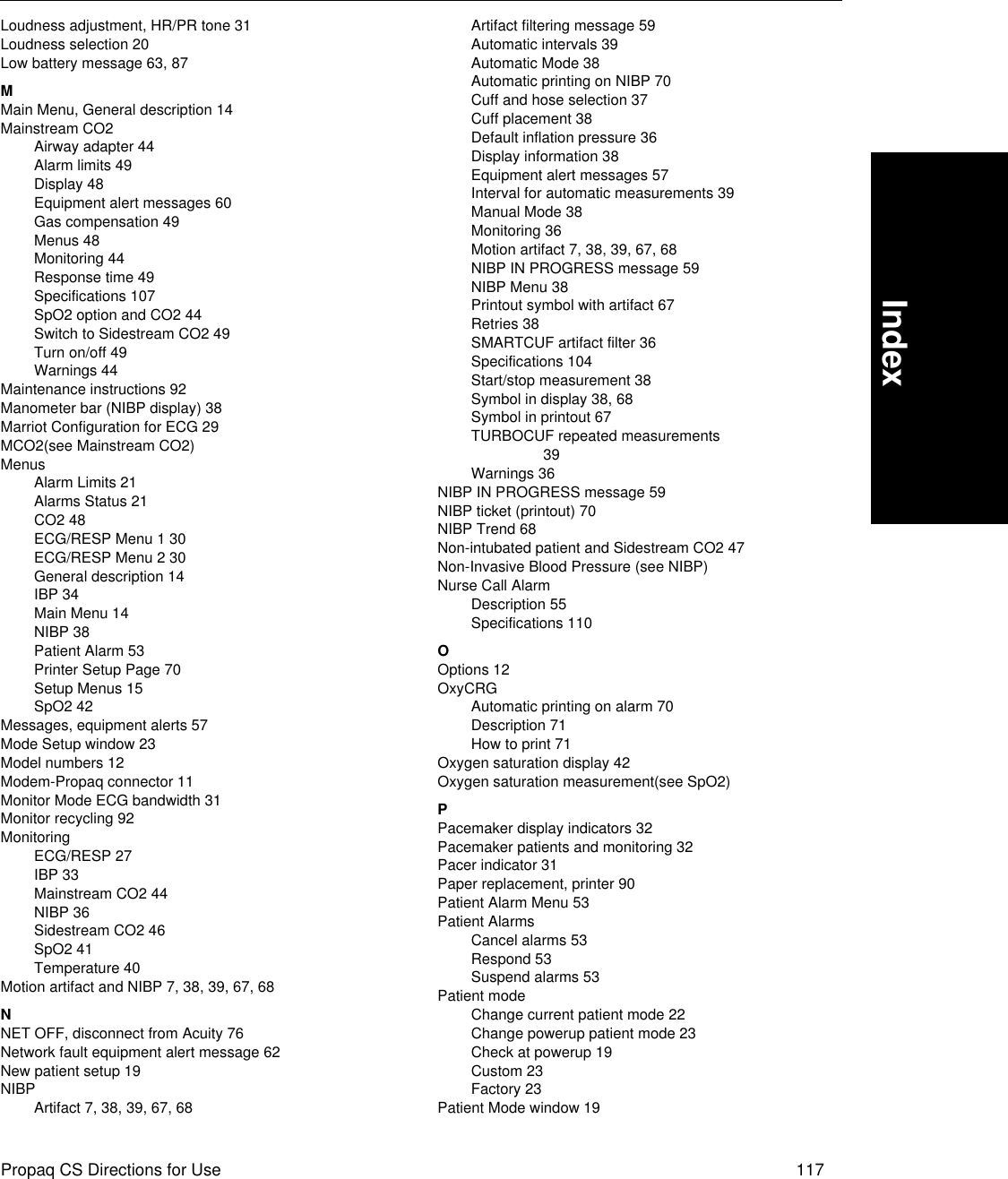 Propaq CS Directions for Use 117IndexLoudness adjustment, HR/PR tone 31Loudness selection 20Low battery message 63, 87MMain Menu, General description 14Mainstream CO2Airway adapter 44Alarm limits 49Display 48Equipment alert messages 60Gas compensation 49Menus 48Monitoring 44Response time 49Specifications 107SpO2 option and CO2 44Switch to Sidestream CO2 49Turn on/off 49Warnings 44Maintenance instructions 92Manometer bar (NIBP display) 38Marriot Configuration for ECG 29MCO2(see Mainstream CO2)MenusAlarm Limits 21Alarms Status 21CO2 48ECG/RESP Menu 1 30ECG/RESP Menu 2 30General description 14IBP 34Main Menu 14NIBP 38Patient Alarm 53Printer Setup Page 70Setup Menus 15SpO2 42Messages, equipment alerts 57Mode Setup window 23Model numbers 12Modem-Propaq connector 11Monitor Mode ECG bandwidth 31Monitor recycling 92MonitoringECG/RESP 27IBP 33Mainstream CO2 44NIBP 36Sidestream CO2 46SpO2 41Temperature 40Motion artifact and NIBP 7, 38, 39, 67, 68NNET OFF, disconnect from Acuity 76Network fault equipment alert message 62New patient setup 19NIBPArtifact 7, 38, 39, 67, 68Artifact filtering message 59Automatic intervals 39Automatic Mode 38Automatic printing on NIBP 70Cuff and hose selection 37Cuff placement 38Default inflation pressure 36Display information 38Equipment alert messages 57Interval for automatic measurements 39Manual Mode 38Monitoring 36Motion artifact 7, 38, 39, 67, 68NIBP IN PROGRESS message 59NIBP Menu 38Printout symbol with artifact 67Retries 38SMARTCUF artifact filter 36Specifications 104Start/stop measurement 38Symbol in display 38, 68Symbol in printout 67TURBOCUF repeated measurements 39Warnings 36NIBP IN PROGRESS message 59NIBP ticket (printout) 70NIBP Trend 68Non-intubated patient and Sidestream CO2 47Non-Invasive Blood Pressure (see NIBP)Nurse Call AlarmDescription 55Specifications 110OOptions 12OxyCRGAutomatic printing on alarm 70Description 71How to print 71Oxygen saturation display 42Oxygen saturation measurement(see SpO2)PPacemaker display indicators 32Pacemaker patients and monitoring 32Pacer indicator 31Paper replacement, printer 90Patient Alarm Menu 53Patient AlarmsCancel alarms 53Respond 53Suspend alarms 53Patient modeChange current patient mode 22Change powerup patient mode 23Check at powerup 19Custom 23Factory 23Patient Mode window 19