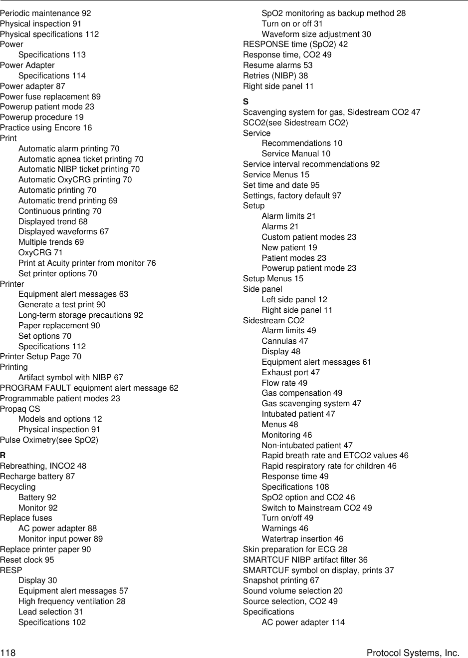 118 Protocol Systems, Inc.Periodic maintenance 92Physical inspection 91Physical specifications 112PowerSpecifications 113Power AdapterSpecifications 114Power adapter 87Power fuse replacement 89Powerup patient mode 23Powerup procedure 19Practice using Encore 16PrintAutomatic alarm printing 70Automatic apnea ticket printing 70Automatic NIBP ticket printing 70Automatic OxyCRG printing 70Automatic printing 70Automatic trend printing 69Continuous printing 70Displayed trend 68Displayed waveforms 67Multiple trends 69OxyCRG 71Print at Acuity printer from monitor 76Set printer options 70PrinterEquipment alert messages 63Generate a test print 90Long-term storage precautions 92Paper replacement 90Set options 70Specifications 112Printer Setup Page 70PrintingArtifact symbol with NIBP 67PROGRAM FAULT equipment alert message 62Programmable patient modes 23Propaq CSModels and options 12Physical inspection 91Pulse Oximetry(see SpO2)RRebreathing, INCO2 48Recharge battery 87RecyclingBattery 92Monitor 92Replace fusesAC power adapter 88Monitor input power 89Replace printer paper 90Reset clock 95RESPDisplay 30Equipment alert messages 57High frequency ventilation 28Lead selection 31Specifications 102SpO2 monitoring as backup method 28Turn on or off 31Waveform size adjustment 30RESPONSE time (SpO2) 42Response time, CO2 49Resume alarms 53Retries (NIBP) 38Right side panel 11SScavenging system for gas, Sidestream CO2 47SCO2(see Sidestream CO2)ServiceRecommendations 10Service Manual 10Service interval recommendations 92Service Menus 15Set time and date 95Settings, factory default 97SetupAlarm limits 21Alarms 21Custom patient modes 23New patient 19Patient modes 23Powerup patient mode 23Setup Menus 15Side panelLeft side panel 12Right side panel 11Sidestream CO2Alarm limits 49Cannulas 47Display 48Equipment alert messages 61Exhaust port 47Flow rate 49Gas compensation 49Gas scavenging system 47Intubated patient 47Menus 48Monitoring 46Non-intubated patient 47Rapid breath rate and ETCO2 values 46Rapid respiratory rate for children 46Response time 49Specifications 108SpO2 option and CO2 46Switch to Mainstream CO2 49Turn on/off 49Warnings 46Watertrap insertion 46Skin preparation for ECG 28SMARTCUF NIBP artifact filter 36SMARTCUF symbol on display, prints 37Snapshot printing 67Sound volume selection 20Source selection, CO2 49SpecificationsAC power adapter 114
