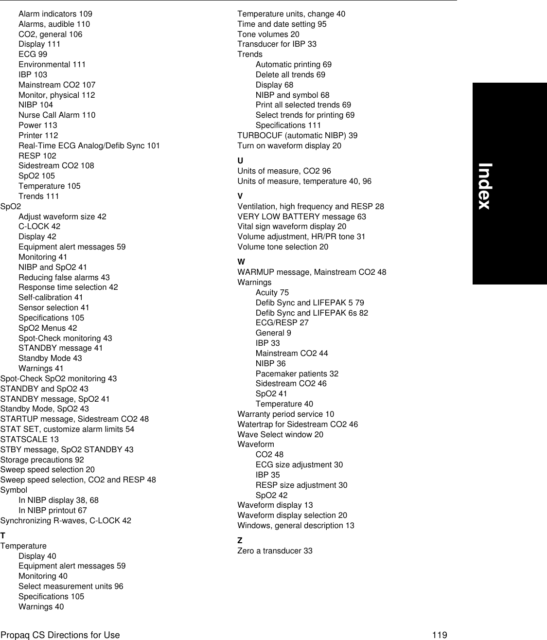 Propaq CS Directions for Use 119IndexAlarm indicators 109Alarms, audible 110CO2, general 106Display 111ECG 99Environmental 111IBP 103Mainstream CO2 107Monitor, physical 112NIBP 104Nurse Call Alarm 110Power 113Printer 112Real-Time ECG Analog/Defib Sync 101RESP 102Sidestream CO2 108SpO2 105Temperature 105Trends 111SpO2Adjust waveform size 42C-LOCK 42Display 42Equipment alert messages 59Monitoring 41NIBP and SpO2 41Reducing false alarms 43Response time selection 42Self-calibration 41Sensor selection 41Specifications 105SpO2 Menus 42Spot-Check monitoring 43STANDBY message 41Standby Mode 43Warnings 41Spot-Check SpO2 monitoring 43STANDBY and SpO2 43STANDBY message, SpO2 41Standby Mode, SpO2 43STARTUP message, Sidestream CO2 48STAT SET, customize alarm limits 54STATSCALE 13STBY message, SpO2 STANDBY 43Storage precautions 92Sweep speed selection 20Sweep speed selection, CO2 and RESP 48SymbolIn NIBP display 38, 68In NIBP printout 67Synchronizing R-waves, C-LOCK 42TTemperatureDisplay 40Equipment alert messages 59Monitoring 40Select measurement units 96Specifications 105Warnings 40Temperature units, change 40Time and date setting 95Tone volumes 20Transducer for IBP 33TrendsAutomatic printing 69Delete all trends 69Display 68NIBP and symbol 68Print all selected trends 69Select trends for printing 69Specifications 111TURBOCUF (automatic NIBP) 39Turn on waveform display 20UUnits of measure, CO2 96Units of measure, temperature 40, 96VVentilation, high frequency and RESP 28VERY LOW BATTERY message 63Vital sign waveform display 20Volume adjustment, HR/PR tone 31Volume tone selection 20WWARMUP message, Mainstream CO2 48WarningsAcuity 75Defib Sync and LIFEPAK 5 79Defib Sync and LIFEPAK 6s 82ECG/RESP 27General 9IBP 33Mainstream CO2 44NIBP 36Pacemaker patients 32Sidestream CO2 46SpO2 41Temperature 40Warranty period service 10Watertrap for Sidestream CO2 46Wave Select window 20WaveformCO2 48ECG size adjustment 30IBP 35RESP size adjustment 30SpO2 42Waveform display 13Waveform display selection 20Windows, general description 13ZZero a transducer 33