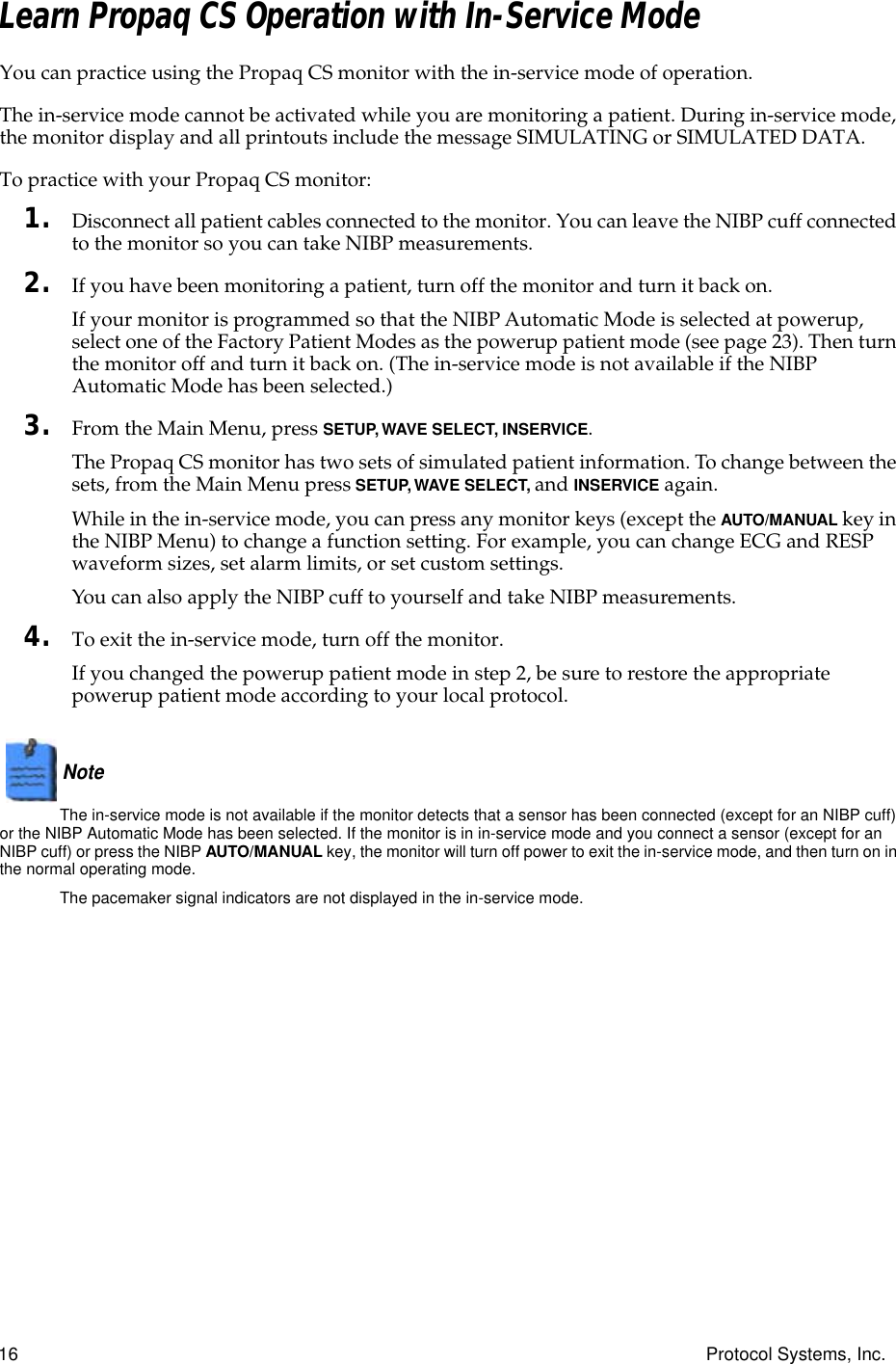 16 Protocol Systems, Inc.Learn Propaq CS Operation with In-Service ModeYou can practice using the Propaq CS monitor with the in-service mode of operation.The in-service mode cannot be activated while you are monitoring a patient. During in-service mode, the monitor display and all printouts include the message SIMULATING or SIMULATED DATA.To practice with your Propaq CS monitor:1. Disconnect all patient cables connected to the monitor. You can leave the NIBP cuff connected to the monitor so you can take NIBP measurements.2. If you have been monitoring a patient, turn off the monitor and turn it back on.If your monitor is programmed so that the NIBP Automatic Mode is selected at powerup, select one of the Factory Patient Modes as the powerup patient mode (see page 23). Then turn the monitor off and turn it back on. (The in-service mode is not available if the NIBP Automatic Mode has been selected.)3. From the Main Menu, press SETUP, WAVE SELECT, INSERVICE.The Propaq CS monitor has two sets of simulated patient information. To change between the sets, from the Main Menu press SETUP, WAVE SELECT, and INSERVICE again.While in the in-service mode, you can press any monitor keys (except the AUTO/MANUAL key in the NIBP Menu) to change a function setting. For example, you can change ECG and RESP waveform sizes, set alarm limits, or set custom settings.You can also apply the NIBP cuff to yourself and take NIBP measurements.4. To exit the in-service mode, turn off the monitor.If you changed the powerup patient mode in step 2, be sure to restore the appropriate powerup patient mode according to your local protocol.Note  The in-service mode is not available if the monitor detects that a sensor has been connected (except for an NIBP cuff) or the NIBP Automatic Mode has been selected. If the monitor is in in-service mode and you connect a sensor (except for an NIBP cuff) or press the NIBP AUTO/MANUAL key, the monitor will turn off power to exit the in-service mode, and then turn on in the normal operating mode.The pacemaker signal indicators are not displayed in the in-service mode.